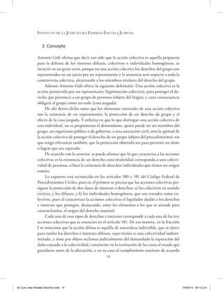14
Instituto de la Judicatura Federal-Escuela Judicial
2. Concepto
Antonio Gidi afirma que decir tan sólo que la acción colectiva es aquella propuesta
para la defensa de los intereses difusos, colectivos o individuales homogéneos, es
incurrir en un grave error, porque en una acción colectiva los derechos del grupo son
representados en un juicio por un representante y la sentencia será respecto a toda la
controversia colectiva, alcanzando a los miembros titulares del derecho del grupo.
Además Antonio Gidi ofrece la siguiente definición: Una acción colectiva es la
acción promovida por un representante (legitimación colectiva), para proteger el de-
recho que pertenece a un grupo de personas (objeto del litigio), y cuya consecuencia
obligará al grupo como un todo (cosa juzgada).
De ahí deriva dicho autor que los elementos esenciales de una acción colectiva
son la existencia de un representante; la protección de un derecho de grupo y el
efecto de la cosa juzgada. Y enfatiza en que lo que distingue una acción colectiva de
una individual, no es propiamente el demandante, quien puede ser un miembro del
grupo, un organismo público o de gobierno, o una asociación civil, sino la aptitud de
la acción colectiva de proteger el derecho de un grupo (objeto del procedimiento), sin
que tenga relevancia también, que la protección obtenida sea para prevenir un daño
o lograr que sea reparado.
De acuerdo con lo anterior, se puede afirmar que lo que caracteriza a las acciones
colectivas es la existencia de un derecho cuya titularidad corresponda a una colecti-
vidad de personas, o bien la existencia de derechos individuales que tienen un origen
común.
Lo expuesto está reconocido en los artículos 580 y 581 del Código Federal de
Procedimientos Civiles, pues en el primero se precisa que las acciones colectivas per-
siguen la protección de dos clases de intereses o derechos: a) los colectivos en sentido
estricto, y los difusos; y b) los individuales homogéneos, que son tratados como co-
lectivos, pues al caracterizar la acciones colectivas el legislador aludió a los derechos
e intereses que protegen, destacando, entre los elementos a los que se atiende para
caracterizarlos, el origen del derecho material.
Cada uno de esos tipos de derechos e intereses corresponde a cada una de las tres
acciones colectivas que se enuncian en el artículo 581. De esa manera, en la fracción
I se menciona que la acción difusa es aquélla de naturaleza indivisible, que se ejerce
para tutelar los derechos e intereses difusos, cuyo titular es una colectividad indeter-
minada, y tiene por objeto reclamar judicialmente del demandado la reparación del
daño causado a la colectividad, consistente en la restitución de las cosas al estado que
guardaren antes de la afectación, o en su caso al cumplimiento sustituto de acuerdo
02 Juan Jose Rosales Sanchez.indd 14 04/03/14 04:12 p.m.
 