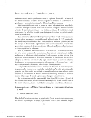 Instituto de la Judicatura Federal-Escuela Judicial
132
taciones se deben a múltiples factores, como la explosión demográfica, el abuso de
los derechos sociales, los daños provocados por el incremento de las relaciones de
producción y las económicas, los daños del medio ambiente, etcétera.
El régimen jurídico nacional ha tenido en cuenta sólo los derechos individuales
—modelo paradigmático de la ilustración racionalista, que ponía al individuo como
el centro de las relaciones sociales— y el modelo de solución de conflictos responde
a esa visión. No se habían incluido las acciones colectivas ni un procedimiento ade-
cuado para su trámite.
Paulatinamente se han emitido disposiciones jurídicas para la tutela de derechos
sociales o de grupo, algunos reconocidos desde la Constitución de 1917, por ejemplo,
los derechos agrarios y laborales. Para estos derechos se previeron garantías procesa-
les, aunque no denominadas expresamente como acciones colectivas. Sólo en tiem-
pos recientes, en materia de consumidores y del medio ambiente, se han instituido
acciones parecidas a las colectivas.
Esto es, en México la tradición jurídica no ha abarcado a las acciones colectivas,
no se ha tenido un desarrollo normativo de ellas; la teoría procesal y actividad ju-
risdiccional ha sido de corte individualista. El ordenamiento jurídico procesal sigue
regulando primordialmente el modelo decimonónico de los derechos. La necesidad
obligó a las reformas constitucional y legal para reconocer las acciones colectivas
implementar un instrumento con características propias —elementos, bases y efec-
tos— que permita la eficaz tutela judicial de esa clase de derechos.
Tampoco ha existido una doctrina fructífera en el estudio de las acciones colec-
tivas, uno de los pioneros en su estudio fue Lucio Cabrera Acevedo, quien las estudió
y explicó que el juicio civil no está dado para su adecuada protección; además realizó
estudios de esos intereses en defensa del medio ambiente y promovió el reconoci-
miento del concepto de interés legítimo para el amparo administrativo.
En los siguientes capítulos se expondrá la situación en México antes y después de
las reformas. Finalmente, trataré de establecer una regla útil para la identificación de
los interés colectivos, difusos e individuales homogéneos como derechos humanos.
II. Antecedentes en México hasta antes de la reforma constitucional
y legal
1. Contexto constitucional
El artículo 17 y su interpretación jurisprudencial. Como se explicó, en nuestro país,
no se había legislado para reconocer expresamente a las acciones colectivas, ni para
06 Armando Cruz Espinosa.indd 132 04/03/14 05:57 p.m.
 