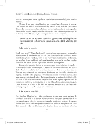 Instituto de la Judicatura Federal-Escuela Judicial
134
insertas, aunque poco y mal reguladas, en distintas normas del régimen jurídico
nacional.
Algunos de los casos ejemplificativos que expondré para demostrar la asevera-
ción anterior son medios administrativos de defensa de los derechos colectivos o
difusos. En esos supuestos, las resoluciones que en esas instancias se emiten pueden
ser revisables en sede jurisdiccional, lo cual llevaría a los tribunales pretensiones de
carácter colectivo. Otros ejemplos sí son propiamente acciones colectivas.
3. Identificación de acciones colectivas y populares en la legislación
mexicana antes de la reforma constitucional de 2010 y la legal del
2011
A. En materia agraria
Desde su origen (1917) en el artículo 27 constitucional se reconocen a los derechos
agrarios como de naturaleza colectiva, en tanto corresponde precisamente a las co-
munidades agrarias y ejidales, sobre el uso y aprovechamiento común de la tierra,
que también tienen incidencia individual cuando se trata de la parcela o porción
individual o el predio urbano asignados al miembro de esos grupos.
Los derechos agrarios siempre se han reconocido como colectivos o sociales y
se previeron acciones colectivas para la defensa de los bienes comunes o del ejido o
de los derechos parcelarios individuales de incidencia colectiva, si se trataba de los
derechos individuales de sus integrantes. Los juicios que instan las comunidades
agrarias, los ejidos o los grupos de población son acciones colectivas, incluso así se
les reconoció en jurisprudencias, distinguiéndolas de las acciones individuales. De
esa clase de juicios se ha aceptado la legitimación de los órganos representantes de
esos entes o incluso de los integrantes en lo individual, de manera excepcional, para
ejercer acciones en defensa de los derechos comunes. Las sentencias que en ellos se
emiten protegen los derechos colectivos o comunes.
B. En materia de trabajo
Los derechos laborales han sido ampliamente reconocidos como sociales de
incidencia individual si se refieren exclusivamente al trabajador y repercuten en su
esfera particular, o colectiva cuando se trata de las condiciones generales de trabajo,
de su defensa o de la clase trabajadora —bien de una fuente de trabajo o de una rama
de la industria—. En este último caso, los derechos tienen una incidencia colectiva,
06 Armando Cruz Espinosa.indd 134 04/03/14 05:57 p.m.
 