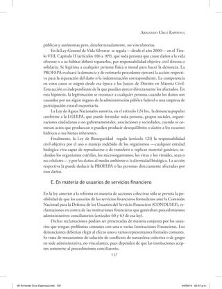 Armando Cruz Espinosa
137
públicas y autónomas pero, desafortunadamente, no vinculatorias.
En la Ley General de Vida Silvestre se regula —desde el año 2000— en el Títu-
lo VIII, Capítulo II (artículos 106 a 109), que toda persona que cause daños a la vida
silvestre o a su hábitat deberá repararlos, por responsabilidad objetiva civil directa o
solidaria. Se legitima a cualquier persona física o moral para hacer la denuncia. La
PROFEPA evaluará la denuncia y de estimarlo procedente ejercerá la acción respecti-
va para la reparación del daño o la indemnización correspondiente. La competencia
en estos casos se asignó desde esa época a los Jueces de Distrito en Materia Civil.
Esta acción es independiente de la que puedan ejercer directamente los afectados. En
esta hipótesis, la legitimación se reconoce a cualquier persona cuando los daños son
causados por un algún órgano de la administración pública federal o una empresa de
participación estatal mayoritaria.
La Ley de Aguas Nacionales autoriza, en el artículo 124 bis, la denuncia popular
conforme a la LGEEPA, que puede formular toda persona, grupos sociales, organi-
zaciones ciudadanas o no gubernamentales, asociaciones y sociedades, cuando se co-
metan actos que produzcan o puedan producir desequilibrios o daños a los recursos
hídricos o sus bienes inherentes.
Finalmente, la Ley de Bioseguridad regula (artículo 121) la responsabilidad
civil objetiva por el uso o manejo indebido de los organismos —cualquier entidad
biológica viva capaz de reproducirse o de transferir o replicar material genético, in-
cluidos los organismos estériles, los microorganismos, los virus y los viroides, sean o
no celulares— y por los daños al medio ambiente o la diversidad biológica. La acción
respectiva la puede deducir la PROFEPA o las personas directamente afectadas por
esos daños.
E. En materia de usuarios de servicios financiero
En la ley anterior a la reforma en materia de acciones colectivas sólo se preveía la po-
sibilidad de que los usuarios de los servicios financieros formularan ante la Comisión
Nacional para la Defensa de los Usuarios del Servicio Financiero (CONDUSEF), re-
clamaciones en contra de las instituciones financieras que generaban procedimientos
administrativos conciliatorios (artículos 60 y 63 de esa ley).
Dichas reclamaciones podían ser presentadas de manera conjunta por los usua-
rios que tengan problemas comunes con una o varias Instituciones Financieras. Los
denunciantes deberían elegir al efecto uno o varios representantes formales comunes.
Se trata de mecanismos de solución de conflictos de naturaleza colectiva o de grupo
en sede administrativa, no vinculantes, pues dependen de que las instituciones acep-
ten someterse al procedimiento conciliatorio.
06 Armando Cruz Espinosa.indd 137 04/03/14 05:57 p.m.
 