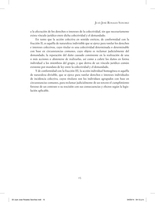 15
Juan José Rosales Sánchez
a la afectación de los derechos o intereses de la colectividad, sin que necesariamente
exista vínculo jurídico entre dicha colectividad y el demandado.
En tanto que la acción colectiva en sentido estricto, de conformidad con la
fracción II, es aquélla de naturaleza indivisible que se ejerce para tutelar los derechos
e intereses colectivos, cuyo titular es una colectividad determinada o determinable
con base en circunstancias comunes, cuyo objeto es reclamar judicialmente del
demandado, la reparación del daño causado consistente en la realización de una
o más acciones o abstenerse de realizarlas, así como a cubrir los daños en forma
individual a los miembros del grupo, y que deriva de un vínculo jurídico común
existente por mandato de ley entre la colectividad y el demandado.
Y de conformidad con la fracción III, la acción individual homogénea es aquélla
de naturaleza divisible, que se ejerce para tutelar derechos e intereses individuales
de incidencia colectiva, cuyos titulares son los individuos agrupados con base en
circunstancias comunes, para reclamar judicialmente de un tercero el cumplimiento
forzoso de un contrato o su rescisión con sus consecuencias y efectos según la legis-
lación aplicable.
02 Juan Jose Rosales Sanchez.indd 15 04/03/14 04:12 p.m.
 