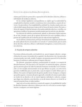 Instituto de la Judicatura Federal-Escuela Judicial
142
nismos para la efectiva protección o reparación de los derechos colectivos, difusos o
individuales de incidencia colectiva.
En los trabajos legislativos correspondientes se explicó que la modernidad ha
complicado las relaciones sociales y económicas entre consumidores, usuarios de ser-
vicios y los proveedores. Esa complejidad ha cambiado los vínculos creados entre una
colectividad o grupo de personas respecto de los bienes de interés común. Por tanto, a
efecto de respetar el derecho humano a los medios judiciales efectivos y sencillos, era
apremiante establecer las garantías jurisdiccionales para la tutela de esos derechos.
En el decreto de reforma constitucional, además, se determinó el plazo máximo
de un año, contado a partir de la vigencia del decreto (la cual se produjo al día si-
guiente de la publicación de la reforma) para las adecuaciones legislativas.
Así, la reforma constitucional constituye formalmente la ampliación del derecho
de tutela judicial efectiva reconocido en el artículo 17 constitucional, para la tutela
de los derechos colectivos, difusos o individuales homogéneos, a través de las accio-
nes colectivas.
2. El juicio de amparo colectivo
Esa misma reforma alcanzaba, a mi modo de ver, para el amparo colectivo, porque
el derecho de acceso a la jurisdicción es general y no discrimina a las vías procesales
constitucionales, por ende, siendo el amparo una garantía procesal de los derechos
humanos, la reforma es suficiente para el amparo colectivo.
No obstante, posteriores reformas constitucionales al artículo 1 en materia de
derechos humanos, 103, fracción I y 107, fracción I, en materia de amparo, aclararon
que las personas gozan de todos los derechos humanos reconocidos en la Constitu-
ción y en los tratados internacionales en los que México sea parte, así como de las
garantías establecidas para su protección, y que el amparo es medio idóneo para su
defensa. En cuanto a la legitimación de quienes pueden instar el amparo, se dispuso
que podrá seguirse a instancia de parte agraviada, teniendo tal carácter quien aduce
ser titular de un derecho o de un interés legítimo individual o colectivo, siempre
que alegue una violación a esos derechos, ya sea de manera directa o en virtud de su
especial situación frente al orden jurídico.
Aquí está ya la acción colectiva en materia de amparo y la posibilidad de tutelar
los derechos humanos colectivos o difusos por esta vía, en la cual se reconoce legiti-
mación a cualquiera con interés legítimo.
06 Armando Cruz Espinosa.indd 142 04/03/14 05:57 p.m.
 