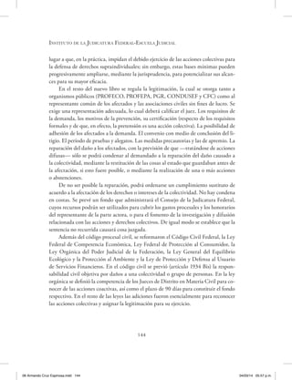 Instituto de la Judicatura Federal-Escuela Judicial
144
lugar a que, en la práctica, impidan el debido ejercicio de las acciones colectivas para
la defensa de derechos supraindividuales; sin embargo, estas bases mínimas pueden
progresivamente ampliarse, mediante la jurisprudencia, para potencializar sus alcan-
ces para su mayor eficacia.
En el resto del nuevo libro se regula la legitimación, la cual se otorga tanto a
organismos públicos (PROFECO, PROFEPA, PGR, CONDUSEF y CFC) como al
representante común de los afectados y las asociaciones civiles sin fines de lucro. Se
exige una representación adecuada, lo cual deberá calificar el juez. Los requisitos de
la demanda, los motivos de la prevención, su certificación (respecto de los requisitos
formales y de que, en efecto, la pretensión es una acción colectiva). La posibilidad de
adhesión de los afectados a la demanda. El convenio con medio de conclusión del li-
tigio. El período de pruebas y alegatos. Las medidas precautorias y las de apremio. La
reparación del daño a los afectados, con la previsión de que —tratándose de acciones
difusas— sólo se podrá condenar al demandado a la reparación del daño causado a
la colectividad, mediante la restitución de las cosas al estado que guardaban antes de
la afectación, si esto fuere posible, o mediante la realización de una o más acciones
o abstenciones.
De no ser posible la reparación, podrá ordenarse un cumplimiento sustituto de
acuerdo a la afectación de los derechos o intereses de la colectividad. No hay condena
en costas. Se prevé un fondo que administrará el Consejo de la Judicatura Federal,
cuyos recursos podrán ser utilizados para cubrir los gastos procesales y los honorarios
del representante de la parte actora, o para el fomento de la investigación y difusión
relacionada con las acciones y derechos colectivos. De igual modo se establece que la
sentencia no recurrida causará cosa juzgada.
Además del código procesal civil, se reformaron el Código Civil Federal, la Ley
Federal de Competencia Económica, Ley Federal de Protección al Consumidor, la
Ley Orgánica del Poder Judicial de la Federación, la Ley General del Equilibrio
Ecológico y la Protección al Ambiente y la Ley de Protección y Defensa al Usuario
de Servicios Financieros. En el código civil se previó (artículo 1934 Bis) la respon-
sabilidad civil objetiva por daños a una colectividad o grupo de personas. En la ley
orgánica se definió la competencia de los Jueces de Distrito en Materia Civil para co-
nocer de las acciones coactivas, así como el plazo de 90 días para constituir el fondo
respectivo. En el resto de las leyes las adiciones fueron esencialmente para reconocer
las acciones colectivas y asignar la legitimación para su ejercicio.
06 Armando Cruz Espinosa.indd 144 04/03/14 05:57 p.m.
 