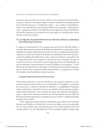Instituto de la Judicatura Federal-Escuela Judicial
146
humanos y que, por ende, las acciones colectivas son una garantía procesal ordina-
ria para su tutela, es conveniente explicar en breves términos la concepción general
de los derechos humanos, su clasificación teórica —aun cuando es cuestionable en
tanto se han identificado ciertos derechos híbridos de la segunda y tercera genera-
ción— porque para hacerla se han identificado principios que dotan de identidad a
los derechos humanos, la cual puede servir como regla de su identificación con los
intereses ce lectivos y difusos.
IV. La regla de reconocimiento de los intereses difusos y colectivos
como derechos humanos
La regla de reconocimiento es un concepto que proviene de la filosofía jurídica y
sirve para determinar los criterios de identificación del derecho; su aplicación ayuda a
identificar las normas válidas de las que no lo son. Esto es, la regla de reconocimiento
conforma el criterio de sanción de lo jurídico (la formulación del criterio de perte-
nencia). En palabras de Herbert Hart, autor a quien se le atribuye su desarrollo: “En
la mayor parte de los casos la regla de reconocimiento no es expresada, sino que su
existencia se muestra en la manera en que las reglas particulares son identificadas, ya
por los tribunales u otros funcionarios, ya por los súbditos o sus consejeros”. La uti-
lización de esta regla teórica es pertinente en la definición de los derechos humanos,
pues al tratarse de un concepto de difícil administración, se requiere de un criterio
de identidad, como lo denomina Sumner Lawrence.
1. Acepción general de derechos humanos
Como derecho humano se trata de identificar a una exigencia sustantiva con im-
portancia particularmente fuerte, para la satisfacción de necesidades o protección
de intereses que se realizan en términos de derechos y su exigibilidad. El problema
mayor es determinar cuáles de los intereses, necesidades o deseos constituyen propia-
mente derechos humanos. Esas cuestiones dan lugar a las siguientes interrogantes:
¿Qué y cuáles son los derechos humanos? ¿Es conceptualmente correcto hablar de
derechos de primera generación, de segunda y tercera, etcétera? o ¿Todos los derechos
humanos son lo mismo?
Como argumenta Luigi Ferrajoli, las definiciones que tenemos de los derechos
humanos son formales, se refieren sólo a su estructura lógica, pero no su contenido.
De este modo sabemos que estos derechos gozan de la mayor jerarquía dentro del
sistema jurídico y no son disponibles, por lo tanto, pueden invalidar cualquier tipo
06 Armando Cruz Espinosa.indd 146 04/03/14 05:57 p.m.
 