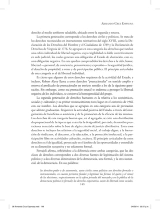 Armando Cruz Espinosa
149
derecho al medio ambiente saludable, ubicado entre la segunda y tercera.
La primera generación corresponde a los derechos civiles y políticos. Se trata de
los derechos reconocidos en instrumentos normativos del siglo XVIII, como la De-
claración de los Derechos del Hombre y el Ciudadano de 1789 y la Declaración de
Derechos de Virginia de 1776. Se agrupan en esta categoría los derechos que tutelan
una esfera individual de liberad negativa, cuya exigibilidad es dable coercitivamente
en sede judicial, los cuales generan una obligación al Estado de abstención, esto es,
una obligación negativa. En esta quedan comprendidos los derechos a la vida, honor,
libertad —personal, de conciencia, pensamiento y expresión— la seguridad jurídica,
el derecho de propiedad, a votar y de participación pública. El principio articulador
de esta categoría es el de libertad individual.
Es cierto que algunos de estos derechos requieren de la actividad del Estado, e
incluso, Robert Alexy llama a estos derechos “prestacionales” en sentido amplio y
reserva el predicado de prestacionales en estricto sentido a los de la siguiente gene-
ración. Sin embargo, como esa prestación estatal se endereza a proteger la libertad
negativa de los individuos, se conserva la homogeneidad del grupo.
La segunda generación de derechos humanos es la relativa a los económicos,
sociales y culturales y su primer reconocimiento tuvo lugar en el convenio de 1966
con ese nombre. Los derechos que se agrupan en esta categoría son de prestación
que admite graduación. Requieren la actividad positiva del Estado, a través del otor-
gamiento de beneficios o asistencia y de la promoción de la eficacia de los mismos.
Los derechos de esta categoría buscan que, en el agregado, se evite una distribución
desproporcional de la riqueza que exacerbe la desigualdad, por ende, demandan pres-
taciones materiales sobre la base de algún criterio de justicia distributiva. Entre esos
derechos se incluyen los relativos a la seguridad social, al trabajo digno, a la forma-
ción de sindicatos, al descanso, a la educación, a la protección intelectual, a la par-
ticipación libre en actividades culturales, etcétera. El principio articulador de estos
derechos es el de igualdad, proyectado en el ámbito de las oportunidades y entendido
en su dimensión sustantiva y no solamente formal.
Ferrajoli afirma, refiriéndose a la diferencia entre ambas categorías, que las dos
clases de derechos corresponden a dos diversas fuentes de legitimación del sistema
político y a dos diversas dimensiones de la democracia, una formal, y la otra sustan-
cial, de la democracia. En sus palabras:
los derechos-poder o de autonomía, tanto civiles como políticos son derechos formales e
instrumentales, en cuanto permiten fundar y legitimar las formas (el quién y el cómo)
de las decisiones, respectivamente en la esfera privada del mercado y en la pública de la
democracia política (o formal); los derechos-expectativa, tanto de libertad como sociales,
06 Armando Cruz Espinosa.indd 149 04/03/14 05:57 p.m.
 