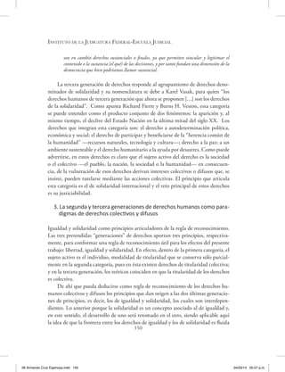 Instituto de la Judicatura Federal-Escuela Judicial
150
son en cambio derechos sustanciales o finales, ya que permiten vincular y legitimar el
contenido o la sustancia (el qué) de las decisiones, y por tanto fundan una dimensión de la
democracia que bien podríamos llamar sustancial.
La tercera generación de derechos responde al agrupamiento de derechos deno-
minados de solidaridad y su nomenclatura se debe a Karel Vasak, para quien “los
derechos humanos de tercera generación que ahora se proponen […] son los derechos
de la solidaridad”. Como apunta Richard Fierre y Burns H. Veston, esta categoría
se puede entender como el producto conjunto de dos fenómenos: la aparición y, al
mismo tiempo, el declive del Estado Nación en la última mitad del siglo XX. Los
derechos que integran esta categoría son: el derecho a autodeterminación política,
económica y social; el derecho de participar y beneficiarse de la “herencia común de
la humanidad” —recursos naturales, tecnología y cultura—; derecho a la paz; a un
ambiente sustentable y el derecho humanitario a la ayuda por desastres. Como puede
advertirse, en estos derechos es claro que el sujeto activo del derecho es la sociedad
o el colectivo —el pueblo, la nación, la sociedad o la humanidad— en consecuen-
cia, de la vulneración de esos derechos derivan intereses colectivos o difusos que, se
insiste, pueden tutelarse mediante las acciones colectivas. El principio que articula
esta categoría es el de solidaridad internacional y el reto principal de estos derechos
es su justiciabilidad.
3. La segunda y tercera generaciones de derechos humanos como para-
digmas de derechos colectivos y difusos
Igualdad y solidaridad como principios articuladores de la regla de reconocimiento.
Las tres pretendidas “generaciones” de derechos aportan tres principios, respectiva-
mente, para conformar una regla de reconocimiento útil para los efectos del presente
trabajo: libertad, igualdad y solidaridad. En efecto, dentro de la primera categoría, el
sujeto activo es el individuo, modalidad de titularidad que se conserva sólo parcial-
mente en la segunda categoría, pues en ésta existen derechos de titularidad colectiva;
y en la tercera generación, los teóricos coinciden en que la titularidad de los derechos
es colectiva.
De ahí que pueda deducirse como regla de reconocimiento de los derechos hu-
manos colectivos y difusos los principios que dan origen a las dos últimas generacio-
nes de principios, es decir, los de igualdad y solidaridad, los cuales son interdepen-
dientes. Lo anterior porque la solidaridad es un concepto asociado al de igualdad y,
en este sentido, el desarrollo de uno será retomado en el otro, siendo aplicable aquí
la idea de que la frontera entre los derechos de igualdad y los de solidaridad es fluida
06 Armando Cruz Espinosa.indd 150 04/03/14 05:57 p.m.
 