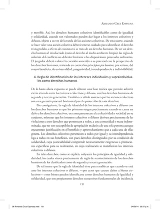 Armando Cruz Espinosa
151
y movible. Así, los derechos humanos colectivos identificables como de igualdad
y solidaridad, cuando son vulnerados pueden dar lugar a los intereses colectivos y
difusos, objeto a su vez de la tutela de las acciones colectivas. De esta suerte, cuando
se hace valer una acción colectiva deberá tenerse cuidado para identificar el derecho
transgredido, a efecto de constatar si se trata de un derecho humano. De ser un dere-
cho humano el involucrado (como el derecho al medio ambiente limpio), las reglas de
solución del conflicto no deberán limitarse a las disposiciones procesales ordinarias.
El juzgador deberá valorar la cuestión sometida a su potestad con la perspectiva de
los derechos humanos, teniendo en cuenta los principios pro homine, pro actione, del
mayor beneficio, de universalidad, progresividad, interdependencia e indivisibilidad.
4. Regla de identificación de los intereses individuales y supraindividua-
les como derechos humanos
De lo hasta ahora expuesto se puede obtener una base teórica que permite advertir
cierto vínculo entre los intereses colectivos y difusos, con los derechos humanos de
segunda y tercera generación. También es válido sostener que las acciones colectivas
son una garantía procesal horizontal para la protección de esos derechos.
Por consiguiente, la regla de identidad de los intereses colectivos y difusos con
los derechos humanos es que los primeros surgen precisamente cuando se causa un
daño a los derechos colectivos, en tanto pertenecen a la colectividad o sociedad en su
conjunto, mientras que los intereses colectivos o difusos derivan precisamente de las
violaciones a esos derechos que pertenecen a todos, a una comunidad o masa indeter-
minada, que no son susceptibles de apropiación exclusiva de una sola persona aunque
encuentran justificación en el beneficio y aprovechamiento que a cada una de ellas
genera. Los derechos colectivos pertenecen a todos por igual y su interdependencia
liga a todos en sus beneficios, son pues derechos distinguidos por su condición de
solidaridad, cuya justiciabilidad comprende necesariamente exigencias o prestacio-
nes específicas para su realización, en cuya realización se manifiestan los intereses
colectivos o difusos.
En tales derechos, como se explicó, subyacen los principios de igualdad y soli-
daridad, los cuales sirven precisamente de regla de reconocimiento de los derechos
humanos de los clasificados como de segunda y tercera generación.
De tal suerte que la regla de identidad sirve para establecer que cuando se está
ante los intereses colectivos o difusos, —por actos que causen daños a bienes co-
lectivos— estos bienes pueden identificarse como derechos humanos de igualdad y
solidaridad, que son propiamente derechos sustantivos fundamentales de incidencia
06 Armando Cruz Espinosa.indd 151 04/03/14 05:57 p.m.
 