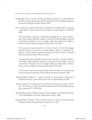 Instituto de la Judicatura Federal-Escuela Judicial
154
Goldschmidt, James, Derecho Procesal Civil, Editorial Labor, S. A., Barcelona-Ma-
drid-Buenos Aires-Rio de Janeiro 1936, edición facsimilar del Tribunal Superior
de Justicia del Distrito Federal, México, 2002.
Gidi, Antonio, Las Accionas Colectivas y la Tutela de los Derechos Difusos, Colectivos
e Individuales en Brasil, trad. de Lucio Cabrera Acevedo, México, UNAM-IIJ,
2004.
‘‘Derechos difusos, colectivos e individuales homogéneos”, en Gidi, Antonio y
Ferrer Mac-Gregor, Eduardo, (comps), La tutela de los derechos difusos, colectivos
e individuales homogéneos, hacia un código modelo para Iberoamérica, México,
Porrúa e Instituto Iberoamericano de Derecho Procesal, 2003.
‘‘El concepto de acción colectiva”, en Gidi, Antonio y Ferrer Mac-Gregor,
Eduardo, (comps), La tutela de los derechos difusos, colectivos e individuales ho-
mogéneos, hacia un código modelo para Iberoamérica, México, Porrúa e Instituto
Iberoamericano de Derecho Procesal, 2003.
‘‘La legitimación para demandar en las acciones colectivas”, en Gidi, Antonio y
Ferrer Mac-Gregor, Eduardo, (comps), La tutela de los derechos difusos, colectivos
e individuales homogéneos, hacia un código modelo para Iberoamérica, México,
Porrúa e Instituto Iberoamericano de Derecho Procesal, 2003.
A class actions, como instrumento de tutela coletiva dos direitos. As açoes coletivas
em uma perspectiva comparada, Brasil, Editora Revista dos tribunais, 2007.
Mantilla Molina, Roberto L., “Sobre el artículo 17 constitucional”, Revista de la
Facultad de Derecho, Tomo VIII, número 31-32, julio diciembre de 1958.
Rabossi, Eduardo, “Las Generaciones de Derechos Humanos: La Teoría y El Cli-
ché”, En Lecciones y Ensayos, Facultad de Derecho de la Universidad de Buenos
Aires, número 69-71, 1997-1996.
Richard Pierre Claude, y Weston, Burns H., Human Rights in the World Community,
3ª ed., Philadelphia, University of Pennsylvania Press, 2006.
Sentís Melendo, Santiago, Teoría y práctica del proceso ensayos de derecho procesal,
Ediciones Jurídicas Europa-América, Buenos Aires, 1959.
06 Armando Cruz Espinosa.indd 154 04/03/14 05:57 p.m.
 