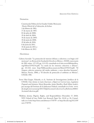 Armando Cruz Espinosa
155
Normativas
Constitución Política de los Estados Unidos Mexicanos
Diario Oficial de la Federación, de fechas:
3 de febrero de 1983;
17 de marzo de 1987;
03 de julio de 2000;
29 de abril de 2004;
18 de marzo de 2005;
18 de junio de 2008;
29 de julio de 2010;
6 de junio de 2011;
10 de junio de 2011; y
8 de febrero de 2012.
Electrónicas:
Cabrera Acevedo: “La protección de intereses difusos y colectivos y en litigio civil
mexicano”, en Revista de la Facultad de Derecho en México, t. XXXII, enero-junio
de 1983, núms. 127-129, pp. 113-135, consultado en el sitio www.bibliojuridica.
org//libros/2/592/14.pdf; “La tutela de los intereses colectivos o difusos”,
pp. 211-243, nexo: http://biblio.juridicas.unam.mx/libros/2/592/14.pdf; “El
Amparo colectivo protector del medio ambiente y otros derechos humanos”,
México, Porrúa, 2000, y “El derecho de protección al ambiente en México”,
UNAM, 1981.
Ferrer Mac-Gregor, Eduardo, et al., Instituto de Investigaciones Jurídicas de la
UNAM, Class Actions in Latin American: a Report on Current Laws, Legislative
Proposals and Initiative, María Benavides, Jaime Murillo y Raúl Alfaro (trads.),
por encargo del Instituto de la Judicatura Federal, consultado en el sitio www.
ijf.cjf.gob.mx/cursosesp/2011/DiploAccionesColectivas/LeyReforma300811
AccionesColectivas.pdf.
Waldron, Jeremy, Dignity, Rights, and Responsibilities (November 17, 2010).
NYU School of Law, Public Law Research Paper No. 10-83. p. 26, Consul-
tado en el sitio http://ssrn.com/abstract=1710759 or http://dx.doi.org/10.2139/
ssrn.1710759.
06 Armando Cruz Espinosa.indd 155 04/03/14 05:57 p.m.
 
