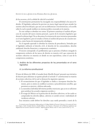 Instituto de la Judicatura Federal-Escuela Judicial
158
de los recursos y de la calidad de vida de la sociedad.
El constituyente permanente ha encargado esta responsabilidad a los jueces fe-
derales. El legislador ordinario ha previsto un marco legal especial para atender los
asuntos colectivos del país, que aun con sus deficiencias e inconsistencias, es la arcilla
sobre la cual se puede moldear un sistema jurídico avanzado en la materia.
En este trabajo se abordan tres temas. El primero constituye el análisis del pro-
ceso de creación del nuevo sistema procesal, a partir de la iniciativa legislativa que
detonó la reforma legal. No se desconoce la existencia de otras iniciativas presentadas
en el seno legislativo, pero el estudio se limita al análisis del proceso de creación nor-
mativa, como fuente de interpretación teleológica.
En el segundo apartado se abordan las materias de procedencia, limitadas por
el legislador ordinario al derecho civil, al derecho de los consumidores, derecho
ambiental, derecho financiero y competencia económica.
El tercero corresponde a la problemática que se presenta al haberse otorgado la
competencia exclusiva de los jueces de distrito en materia civil, que conocerán de
acciones colectivas en materias en donde no son especialistas, como el caso de la
competencia económica.
1. Análisis de los diferentes proyectos de ley presentados en el seno
legislativo
A. La reforma constitucional
El siete de febrero de 2008, el senador Jesús Murillo Karam4
presentó una iniciativa
de decreto para adicionar un quinto párrafo al artículo 17 constitucional en materia
de acciones colectivas, de la cual se destacan los siguientes aspectos:
1. El reconocimiento de que el legislador se dedica a incorporar derechos hu-
manos, pero es omiso en establecer acciones y procedimientos sencillos, que
permitan su ejercicio y defensa adecuada;
2. La naturaleza individual del sistema jurídico mexicano, que ya no es suficiente
para satisfacer las actuales exigencias sociales; y
3. El rezago de México en la protección de derechos colectivos, en los cuales se
comprenden los derechos difusos, colectivos en sentido estricto e individuales de
incidencia colectiva.
Esta iniciativa cuidó definir los derechos cuya tutela pretendía a través de la
4
La iniciativa estuvo fuertemente influenciada por el Código Modelo de Procesos Colectivos, de la autoría de Ferrer
Mac-Gregor y Gidi. González Ramírez, Claudia Milena, “Los Aciertos y Desaciertos de las Reformas Legislativas que
Reglamentan las Acciones Colectivas en México”, Reforma Judicial, México, núm.19, enero a junio de 2012, p. 116.
07 Jaime Murillo Morales.indd 158 05/03/14 10:57 a.m.
 