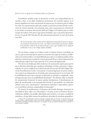 Instituto de la Judicatura Federal-Escuela Judicial
166
El problema también surge en determinar si existe una temporalidad para la
sanción, o bien, si esta debe considerarse permanente. En el primer aspecto, en el
proceso legislativo no existe una posición al respecto; por el contrario, para el código
no existe una representación adecuada cuando se ejercieron acciones frívolas o teme-
rarias de manera reiterada. Esta situación tiene como consecuencia la extinción de
la asociación en términos del artículo 2685 del Código Civil Federal, pues se vuelve
incapaz de realizar el fin para el que fueron fundadas, que se encuentra determina-
do por el artículo 585, fracción III, del ordenamiento procesal, el cual vale la pena
trascribir:
III. Las asociaciones civiles sin fines de lucro legalmente constituidas al menos un año pre-
vio al momento de presentar la acción, cuyo objeto social incluya la promoción o defensa
de los derechos e intereses de la materia de que se trate y que cumplan con los requisitos
establecidos en este en este Código; [énfasis añadido].
De esta forma, aunque en el objeto social se incluyan diversas actividades, lo
cierto es que la asociación que no ajustó su actuación a las reglas de conducta, estable-
cidas en la norma jurídica, está imposibilitada para ejercer una defensa jurídica de los
derechos e intereses, por no poderse estimar que pueda llevar a cabo la representación
adecuada que exige la ley, lo que repercute en la carencia de legitimación.
Otra de las novedades que debe resaltarse es la autorización expresa para que los
jueces desechen demandas que consideren infundadas, frívolas, temerarias o impro-
cedentes, lo cual se estableció en el último párrafo del artículo 587 del Código Fede-
ral de Procedimientos Civiles. Ciertamente, el sistema legal para los juicios ordina-
rios no prevé una disposición en tal sentido, pues únicamente prevé en el artículo 325
la posibilidad de que el juez exija que la demanda sea aclarada o completada, como
presupuestos para estar en posibilidad de desecharla18
. No obstante, bajo un método
de interpretación funcional, los jueces pueden fundamentar el desechamiento de
plano de una demanda, en el contenido del artículo 57, que prohíbe a los tribunales
admitir, entre otros, “promociones” notoriamente maliciosas o improcedentes, género
en el cual deben estimarse comprendidas las demandas19
.
En materia de notificaciones, el dictamen del Senado distingue claramente la
necesidad de hacer saber a la colectividad o a la parte actora la existencia del pro-
cedimiento, debido a las posibles dificultades para notificar a una gran cantidad de
miembros, a lo que debe sumarse los problemas derivados de cuestiones geográficas.
18
Artículo 325. Si la demanda es obscura o irregular, el tribunal debe, por una sola vez, prevenir al actor que
la aclare, corrija o complete, para lo cual se la devolverá, señalándole, en forma concreta, sus defectos. Presentada
nuevamente la demanda, el tribunal le dará curso o la desechará. El auto que admita la demanda no es recurrible, el
que la desecha es apelable.
07 Jaime Murillo Morales.indd 166 05/03/14 10:57 a.m.
 