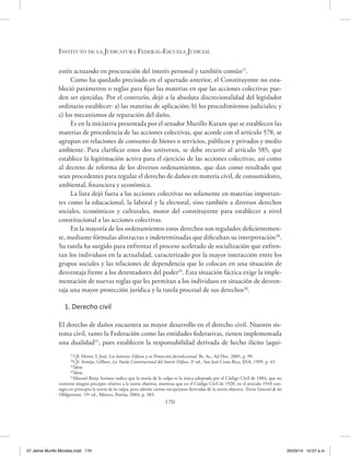 Instituto de la Judicatura Federal-Escuela Judicial
170
estén actuando en procuración del interés personal y también común27
.
Como ha quedado precisado en el apartado anterior, el Constituyente no esta-
bleció parámetros o reglas para fijar las materias en que las acciones colectivas pue-
den ser ejercidas. Por el contrario, dejó a la absoluta discrecionalidad del legislador
ordinario establecer: a) las materias de aplicación; b) los procedimientos judiciales; y
c) los mecanismos de reparación del daño.
Es en la iniciativa presentada por el senador Murillo Karam que se establecen las
materias de procedencia de las acciones colectivas, que acorde con el artículo 578, se
agrupan en relaciones de consumo de bienes o servicios, públicos y privados y medio
ambiente. Para clarificar estos dos universos, se debe recurrir al artículo 585, que
establece la legitimación activa para el ejercicio de las acciones colectivas, así como
al decreto de reforma de los diversos ordenamientos, que dan como resultado que
sean procedentes para regular el derecho de daños en materia civil, de consumidores,
ambiental, financiera y económica.
La lista dejó fuera a las acciones colectivas no solamente en materias importan-
tes como la educacional, la laboral y la electoral, sino también a diversos derechos
sociales, económicos y culturales, motor del constituyente para establecer a nivel
constitucional a las acciones colectivas.
En la mayoría de los ordenamientos estos derechos son regulados deficientemen-
te, mediante fórmulas abstractas e indeterminadas que dificultan su interpretación28
.
Su tutela ha surgido para enfrentar el proceso acelerado de socialización que enfren-
tan los individuos en la actualidad, caracterizado por la mayor interacción entre los
grupos sociales y las relaciones de dependencia que lo colocan en una situación de
desventaja frente a los detentadores del poder29
. Esta situación fáctica exige la imple-
mentación de nuevas reglas que les permitan a los individuos en situación de desven-
taja una mayor protección jurídica y la tutela procesal de sus derechos30
.
1. Derecho civil
El derecho de daños encuentra su mayor desarrollo en el derecho civil. Nuestro sis-
tema civil, tanto la Federación como las entidades federativas, tienen implementada
una dualidad31
, pues establecen la responsabilidad derivada de hecho ilícito (aqui-
27
Cfr. Monti, L José, Los Intereses Difusos y su Protección Jurisdiccional, Bs. As., Ad Hoc, 2005, p. 99.
28
Cfr. Armijo, Gilbert, La Tutela Constitucional del Interés Difuso, 2ª ed., San José Costa Rica, IJSA, 1999, p. 43.
29
Ídem.
30
Ídem.
31
Manuel Borja Soriano indica que la teoría de la culpa es la única adoptada por el Código Civil de 1884, que no
contiene ningún precepto relativo a la teoría objetiva, mientras que en el Código Civil de 1928, en el artículo 1910 con-
sagra en principio la teoría de la culpa, pero admite ciertas excepciones derivadas de la teoría objetiva. Teoría General de las
Obligaciones, 19ª ed., México, Porrúa, 2004, p. 383.
07 Jaime Murillo Morales.indd 170 05/03/14 10:57 a.m.
 