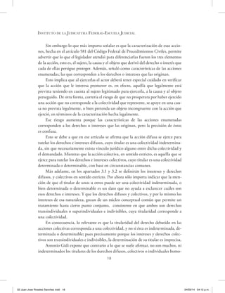 18
Instituto de la Judicatura Federal-Escuela Judicial
Sin embargo lo que más importa señalar es que la caracterización de esas accio-
nes, hecha en el artículo 581 del Código Federal de Procedimientos Civiles, permite
advertir que lo que el legislador atendió para diferenciarlas fueron los tres elementos
de la acción, esto es, el sujeto, la causa y el objeto que derivó del derecho o interés que
cada de ellas persigue proteger. Además, señaló como características de las acciones
enumeradas, las que corresponden a los derechos o intereses que las originan.
Esto implica que al ejercerlas el actor deberá tener especial cuidado en verificar
que la acción que le interesa promover es, en efecto, aquélla que legalmente está
prevista teniendo en cuenta al sujeto legitimado para ejercerla, a la causa y al objeto
perseguido. De otra forma, correría el riesgo de que no prosperara por haber ejercido
una acción que no corresponde a la colectividad que represente, se apoye en una cau-
sa no prevista legalmente, o bien pretenda un objeto incongruente con la acción que
ejerció, en términos de la caracterización hecha legalmente.
Ese riesgo aumenta porque las características de las acciones enumeradas
corresponden a los derechos o intereses que las originan, pero la precisión de éstos
es confusa.
Esto se debe a que en ese artículo se afirma que la acción difusa se ejerce para
tutelar los derechos e intereses difusos, cuyo titular es una colectividad indetermina-
da, sin que necesariamente exista vínculo jurídico alguno entre dicha colectividad y
el demandado. Mientras que la acción colectiva, en sentido estricto, es aquélla que se
ejerce para tutelar los derechos e intereses colectivos, cuyo titular es una colectividad
determinada o determinable, con base en circunstancias comunes.
Más adelante, en los apartados 3.1 y 3.2 se definirán los intereses y derechos
difusos, y colectivos en sentido estricto. Por ahora sólo importa indicar que la men-
ción de que el titular de unos u otros puede ser una colectividad indeterminada, o
bien determinada o determinable es un dato que no ayuda a esclarecer cuáles son
esos derechos e intereses. Y que los derechos difusos y colectivos, y por lo mismo los
intereses de esa naturaleza, gozan de un núcleo conceptual común que permite un
tratamiento hasta cierto punto conjunto, consistente en que ambos son derechos
transindividuales o superindividuales e indivisibles, cuya titularidad corresponde a
una colectividad.
En consecuencia, lo relevante es que la titularidad del derecho debatido en las
acciones colectivas corresponda a una colectividad, y no si ésta es indeterminada, de-
terminada o determinable; pues precisamente porque los intereses y derechos colec-
tivos son transindividuales e indivisibles, la determinación de su titular es imprecisa.
Antonio Gidi expone que contrario a lo que se suele afirmar, no son muchos, ni
indeterminados los titulares de los derechos difusos, colectivos o individuales homo-
02 Juan Jose Rosales Sanchez.indd 18 04/03/14 04:12 p.m.
 