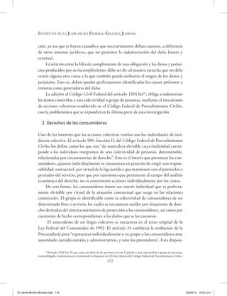 Instituto de la Judicatura Federal-Escuela Judicial
172
ción, ya sea que se hayan causado o que necesariamente deban causarse, a diferencia
de otros sistemas jurídicos, que no permiten la indemnización del daño futuro y
eventual.
La relación entre la falta de cumplimiento de una obligación y los daños y perjui-
cios producidos por su incumplimiento, debe ser de tal manera estrecha que no deba
existir alguna otra causa a la que también pueda atribuirse el origen de los daños y
perjuicios. Esto es, deben quedar perfectamente identificadas las causas próximas y
remotas como generadoras del daño.
La adición al Código Civil Federal del artículo 1934 bis40
, obliga a indemnizar
los daños cometidos a una colectividad o grupo de personas, mediante el mecanismo
de acciones colectivas establecido en el Código Federal de Procedimientos Civiles,
con la problemática que se expondrá en la última parte de esta investigación.
2. Derechos de los consumidores
Uno de los intereses que las acciones colectivas tutelan son los individuales de inci-
dencia colectiva. El artículo 580, fracción II, del Código Federal de Procedimientos
Civiles los define como los que son “de naturaleza divisible cuya titularidad corres-
ponde a los individuos integrantes de una colectividad de personas, determinable,
relacionadas por circunstancias de derecho”. Este es el interés que presentan los con-
sumidores, quienes individualmente se encuentran en posición de exigir una respon-
sabilidad contractual, por virtud de la liga jurídica que mantienen con el proveedor o
prestador del servicio, pero que por cuestiones que pertenecen al campo del análisis
económico del derecho, no es conveniente accionar individualmente por los costos.
De esta forma, los consumidores tienen un interés individual que es perfecta-
mente divisible por virtud de la situación contractual que surge en las relaciones
comerciales. El grupo es identificable como la colectividad de consumidores de un
determinado bien o servicio, los cuales se encuentran unidos por situaciones de dere-
cho derivadas del sistema normativo de protección a los consumidores, así como por
cuestiones de hecho correspondientes a los daños que se les causaron.
El antecedente de un litigio colectivo se encuentra en el texto original de la
Ley Federal del Consumidor de 1992. El artículo 24 establecía la atribución de la
Procuraduría para “representar individualmente o en grupo a los consumidores ante
autoridades jurisdiccionales y administrativas, y ante los proveedores”. Esta disposi-
40
Artículo 1934 bis. El que cause un daño de los previstos en este Capítulo a una colectividad o grupo de personas,
estará obligado a indemnizar en términos de lo dispuesto en el Libro Quinto del Código Federal de Procedimientos Civiles.
07 Jaime Murillo Morales.indd 172 05/03/14 10:57 a.m.
 