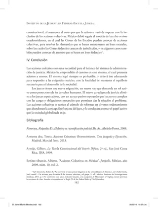 Instituto de la Judicatura Federal-Escuela Judicial
182
constitucional, al mantener el statu quo que la reforma trató de superar con la in-
clusión de las acciones colectivas. México debió seguir el modelo de las class actions
estadounidenses, en el cual las Cortes de los Estados pueden conocer de acciones
colectivas, para resolver las demandas que se basan enteramente en leyes estatales,
sobre las cuales las Cortes federales carecen de jurisdicción, y en algunos casos tam-
bién pueden conocer de asuntos que se basen en leyes federales71
.
IV. Conclusión
Las acciones colectivas son una necesidad para el balance del sistema de administra-
ción de justicia. México ha emprendido el camino en este sistema, el cual presenta
aciertos y errores. El sistema legal siempre es perfectible, y deberá irse adecuando
para responder a las exigencias sociales, con la finalidad de mantener el equilbrio
necesario para el desarrollo de la sociedad.
Los jueces tienen una nueva asignación, un nuevo reto que demanda un rol acti-
vo como protectores de los derechos humanos. El nuevo paradigma de justicia elimi-
na a los jueces espectadores, con un actuar pasivo esperando que las partes cumplan
con las cargas y obligaciones procesales que permitan dar la solución al problema.
Las acciones colectivas se suman al cúmulo de reformas en diversos ordenamientos
que abandonan la concepción francesa del juez, y lo conducen a tomar el papel activo
que la sociedad globalizada exije.
Bibliografía
Abrevaya, Alejandra D., El daño y su cuantificación judicial, Bs. As., Abeledo Perrot, 2008.
Armenta deu, Teresa, Acciones Colectivas: Reconocimiento, Cosa Juzgada y Ejecución,
Madrid, Marcial Pons, 2013.
Armijo, Gilbert, La Tutela Constitucional del Interés Difuso, 2ª ed., San José Costa
Rica, IJSA, 1999.
Benitez tiburcio, Alberto, “Acciones Colectivas en México”, Jurípolis, México, año
2009, núm. 10, vol. 2.
71
Cfr. Schuwerk, Robert P., “An overview of class action litigation in the United States of America”, en Ovalle Favela,
José (coord.), Las acciones para la tutela de los intereses colectivos y de grupo, 2ª ed., México, Instituto de Investigaciones
Jurídicas, 2011, p. 134. Conforme este autor, todoslos Estados, con excepción de Mississippi y Virginia, tienen previstas
las acciones de clase, basadas o inspiradas en la Regla 23 de las Federal Rules of Civil Procedure.
07 Jaime Murillo Morales.indd 182 05/03/14 10:57 a.m.
 