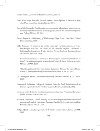 Instituto de la Judicatura Federal-Escuela Judicial
184
Ferrer Mac-Gregor, Eduardo, Juicio de amparo e interés legítimo: la tutela de los dere-
chos difusos y colectivos, México, Porrúa, 2004.
García Saís, Fernando, “Legitimación y representación adecuada en las acciones co-
lectivas (y su influencia sobre la cosa juzgada)”, Revista del Instituto de la Judica-
tura Federal, México, 32, 2011.
Garner, Bryan A., A Dictionary of Modern Legal Usage, 2ª ed., New York, Oxford
University Press, 1995.
Gidi, Antonio, “El concepto de acción colectiva”, en Gidi, Antonio y Ferrer
Mac-Gregor Eduardo, La Tutela de los Derechos Difusos, Colectivos e
Individuales Homogéneos, 2ª ed., México, Porrúa-Instituto Iberoamericano
de Derecho Procesal, 2004.
Las acciones colectivas y la tutela de los derechos difusos, colectivos e individuales en
Brasil. Un modelo para países de derecho civil, trad. de Lucio Cabrera Acevedo,
México, UNAM, 2004.
“The Recognition of U.S. Class Action Judgments Abroad: The Case of Latin
America”, Brooklyn Journal of International Law, núm. 3, vol. 37, 2012.
Gil Domínguez, Andrés, Neoconstitucionalismo y Derechos Colectivos, Bs. As., Ediar,
2005.
Gutiérrez de Cabiedes e Hidalgo de Caviedes, Pablo, La Tutela Jurisdiccional de los
Intereses Supraindividuales: colectivos y difusos, Navarra, Aranzandi, 1999.
Levinson, Sanford, Nuestra Constitución antidemocrática, Juan F. González Bertomeu
(trad.), Madrid, Marcial Pons, 2012.
Mazeaud, Henry et al, Tratado Teórico y Práctico de la Responsabilidad Civil delictual
y contractual, trad. de Luis Alcalá-Zamora y Castillo, Bs. As., ediciones jurídicas
Europa-América, 1961, t. I, vol. I.
Melgar Adalid, Mario, La Suprema Corte de Estados Unidos, México, Porrúa-UNAM,
2012.
07 Jaime Murillo Morales.indd 184 05/03/14 10:57 a.m.
 