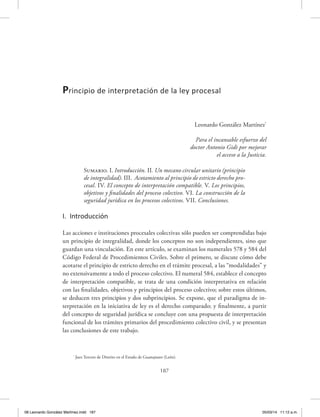 187
Leonardo González Martínez*
Para el incansable esfuerzo del
doctor Antonio Gidi por mejorar
el acceso a la Justicia.
Sumario. I. Introducción. II. Un mecano circular unitario (principio
de integralidad). III. Acotamiento al principio de estricto derecho pro-
cesal. IV. El concepto de interpretación compatible. V. Los principios,
objetivos y finalidades del proceso colectivo. VI. La construcción de la
seguridad jurídica en los procesos colectivos. VII. Conclusiones.
I. Introducción
Las acciones e instituciones procesales colectivas sólo pueden ser comprendidas bajo
un principio de integralidad, donde los conceptos no son independientes, sino que
guardan una vinculación. En este artículo, se examinan los numerales 578 y 584 del
Código Federal de Procedimientos Civiles. Sobre el primero, se discute cómo debe
acotarse el principio de estricto derecho en el trámite procesal, a las “modalidades” y
no extensivamente a todo el proceso colectivo. El numeral 584, establece el concepto
de interpretación compatible, se trata de una condición interpretativa en relación
con las finalidades, objetivos y principios del proceso colectivo; sobre estos últimos,
se deducen tres principios y dos subprincipios. Se expone, que el paradigma de in-
terpretación en la iniciativa de ley es el derecho comparado; y finalmente, a partir
del concepto de seguridad jurídica se concluye con una propuesta de interpretación
funcional de los trámites primarios del procedimiento colectivo civil, y se presentan
las conclusiones de este trabajo.
Principio de interpretación de la ley procesal
*
Juez Tercero de Distrito en el Estado de Guanajuato (León).
08 Leonardo González Martínez.indd 187 05/03/14 11:12 a.m.
 