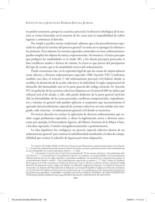 Instituto de la Judicatura Federal-Escuela Judicial
190
no podría sostenerse, porque la casuística procesal y la directriz teleológica de la ma-
teria se verían frustradas en la mayoría de los casos ante la imposibilidad de cubrir
lagunas y armonizar el derecho.
Por simple y pacífica norma tradicional, sabemos que a los procedimientos espe-
ciales les aplican las normas del proceso general5
en tanto no se opongan las últimas a
las primeras. Pero además, las normas especiales contenidas en otros ordenamientos,
pueden ampliar los objetos de tutela y representación. Así entonces, el único precepto
que prefigura las modalidades es el citado 581, y los demás preceptos procesales si
bien establecen modos o formas de trámite, lo cierto es que parten del presupuesto
del tipo de acción, que es la modalidad estricta del ordenamiento.
Puede constatarse esto, en la expresión legal de que las causas de improcedencia
están abiertas a diversos ordenamientos especiales (588, fracción VII). Confirman
también esta idea, el artículo 1º del ordenamiento procesal civil federal, donde se
establece la distinción de la acción colectiva y la individual, la regla competencial de
domicilio del demandado está en la parte general del código (artículo 24, fracción
IV), la apelación de las acciones colectivas dispuesta en el numeral 609 no indica qué
tribunal será el de alzada, y ello, sólo puede deducirse de la parte general (artículo
20); las formalidades de los actos procesales, conflictos competenciales, impedimen-
tos y trámites en general sólo pueden aplicarse si aceptamos que necesariamente el
apartado del procedimiento especial de acciones colectivas no está aislado sino inte-
grado, sedes materiae, al ordenamiento general civil donde se encuentra.
El estricto derecho no excluye la aplicación de diversos ordenamientos que tu-
telen cargas probatorias especiales, o abran la legitimación activa a diversos entes,
como por ejemplo, la Procuraduría Agraria, del Menor, Instituto de la Mujer o bien,
a fiscalías especiales, Comités intergubernamentales o parlamentarios.
La idea legislativa fue configurar un proceso especial colectivo dentro de un
ordenamiento general6
para matizar la subsidiariedad atendiendo a la idea de compa-
tibilidad que excluye la solución de lagunas por mera adaptación.
5
La solución del Código Modelo de Procesos Colectivos para Iberoamérica, proponía precisamente esta solución:
“(…) Se aplicarán complementariamente al proceso colectivo las normas, principios y garantías procesales civiles individuales que
no sean incompatibles con el espíritu del proceso colectivo (…)”, Idem.
6
“(…) Se propone la creación de un Título Tercero denominado “De las acciones colectivas y el procedimiento judi-
cial colectivo” (…) se pretende que el “procedimiento colectivo” sea armónico, en las generalidades, con el procedimiento
ordinario federal, pero con las reglas específicas y particulares atendiendo a las características y requerimientos propios de
un procedimiento donde se ventila (…)En el procedimiento especial que se propone (…)”, Véase, Cámara de Senadores
del Congreso de la Unión, Iniciativa con Proyecto de Decreto por el que se reforman y adicionan diversos artículos del Código
Federal de Procedimientos Civiles, Código Civil Federal, Ley Federal de Competencia Económica, Ley Federal de Protección al
Consumidor, Ley Orgánica del Poder Judicial de la Federación, Ley General del Equilibrio Ecológico y la Protección al Ambiente
y la Ley de Protección y Defensa al Usuario de Servicios Financieros, pp. 4-5, consultado en el sitio http://www2.scjn.gob.mx/
leyes/UnProcLeg.asp?nIdLey=129&nIdRef=11&nIdPL=1&cTitulo=CODIGO FEDERAL DE PROCEDIMIENTOS
CIVILES&cFechaPub=30/08/2011&cCateg=DECRETO&cDescPL=EXPOSICION DE MOTIVOS.
08 Leonardo González Martínez.indd 190 05/03/14 11:12 a.m.
 