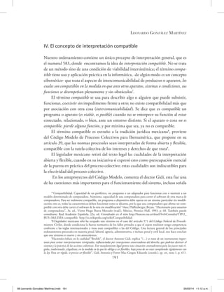 Leonardo González Martínez
191
IV. El concepto de interpretación compatible
Nuestro ordenamiento contiene un único precepto de interpretación general, que es
el numeral 583, donde encontramos la idea de interpretación compatible. No se trata
de un método sino de una condición de viabilidad intersistémica; el término compa-
tible tiene uso y aplicación práctica en la informática, -de algún modo es un concepto
cibernético- que trata el aspecto de intercomunicabilidad de productos o aparatos, los
cuales son compatibles en la medida en que ante otros aparatos, sistemas o condiciones, sus
funciones se desempeñan plenamente y sin obstáculos7
.
El término compatible se usa para describir algo o alguien que puede subsistir,
funcionar, coexistir sin impedimento frente a otro; no existe compatibilidad más que
por asociación con otra cosa (intercomunicabilidad). Se dice que es compatible un
programa o aparato (es viable, es posible) cuando no se entorpece su función al estar
conectado, relacionado, o bien, ante un entorno distinto. Si el aparato o cosa no es
compatible, pierde alguna función, y por mínima que sea, ya no es compatible.
El término compatible es extraño a la tradición jurídica mexicana8
, proviene
del Código Modelo de Procesos Colectivos para Iberoamérica, que propone en su
artículo 39, que las normas procesales sean interpretadas de forma abierta y flexible,
compatible con la tutela colectiva de los intereses y derechos de que trata9
.
El legislador mexicano retiró del texto legal las cualidades de la interpretación
abierta y flexible, cuando en su iniciativa sí expresó esto como preocupación esencial
de la puesta en práctica del proceso colectivo; estas cualidades son indiscutibles para
la efectividad del proceso colectivo.
En los anteproyectos del Código Modelo, comenta el doctor Gidi, esta fue una
de las cuestiones más importantes para el funcionamiento del sistema, incluso señala
7
“Compatibilidad. Capacidad de un periférico, un programa o un adaptador para funcionar con o sustituir a un
modelo determinado de computadora. Asimismo, capacidad de una computadora para correr el software de otra marca de
computadora. Para ser realmente compatible, un programa o dispositivo debe operar en un sistema particular sin modifi-
cación; esto es, todas las características deben funcionar como se idearon, por lo que una computadora que afirme ser com-
patible con otra debe correr el software de la otra sin modificación” Véase, Pfaffenberger, Bryan, ‘’Diccionario para usuarios
de computadoras’’, 3a. ed., Víctor Hugo Ibarra Mercado (trad.), México, Prentice Hall, 1993, p. 68. También puede
consultarse: Real Academia Española, 22a. ed. Consultado en el sitio http://buscon.rae.es/draeI/SrvltConsulta?TIPO_
BUS=3&LEMA=compatible http://es.wikipedia.org/wiki/Compatibilidad.
8
El legislador mexicano sólo ha ocupado este término en el caso del artículo 571 del Código Federal de Procedi-
mientos Civiles, donde condiciona la fuerza normativa de los fallos privados a que el sujeto resolutor tenga competencia
conforme a las reglas internacionales y éstas sean compatibles a las del Código. Una lectura general de los principales
ordenamientos procesales en materia penal, laboral, agraria, administrativa, e incluso penal y civil local, nos hace concluir
que este término es nuevo y sin antecedentes.
9
Haciendo énfasis en la cualidad “flexible”, el doctor Antonio Gidi, explica “(…) se trata de un instrumento impor-
tante para evitar interpretaciones retrógradas, influenciadas por concepciones conservadoras del derecho, que podrían destruir el
sistema y la práctica de las acciones colectivas. Este mandamiento legal genera una situación contradictoria para los jueces más rí-
gidos, tradicionales y legalistas, en la medida en la que les obliga a ser flexibles, bajo pena de no estar cumpliendo rígidamente con
la ley. Para ser rígido, es preciso ser flexible”, Gidi, Antonio y Ferrer Mac-Gregor, Eduardo (coords.), op. cit., nota 1, p. 411.
08 Leonardo González Martínez.indd 191 05/03/14 11:12 a.m.
 