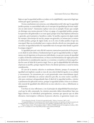 Leonardo González Martínez
197
lógica es que la seguridad jurídica se traduce en la exigibilidad y expectativa legal que
someta por igual a personas y casos21
.
Si estas conclusiones son correctas, con independencia del valor que la seguridad
jurídica proteja, su esencialidad radica en el concepto de igualdad que deviene implí-
cito en toda norma22
. Intentamos explicar esto con un ejemplo: El juez que cumple
sin distingos una norma procesal, lo hace en apego a la seguridad jurídica, porque
la expectativa del gobernado es su trato igual, porque la ley bajo hipótesis abstractas
y generales, prevé perjuicio y beneficio a todos. Se justifica soportar de algún modo
las ventajas y desventajas de una ley, porque son generales y el mismo juez se somete
al orden jurídico, porque de algún modo, no es él, sino el orden jurídico el que nos
trata igual. Bajo esa circularidad: juez se sujeta a derecho, derecho nos trata iguales, por
esa razón, la seguridad jurídica ha respondido más al concepto ideal donde se generó
la antigua exégesis23
.
La igualdad procesal, más allá del contexto contencioso particular de las partes,
es sin duda la razón última y fundamental por la que la seguridad jurídica se imple-
menta con tal rigorismo en los procesos individuales, ya que por razones de igualdad
se aplica el derecho uniformemente y se busca una hermenéutica de reglas procesales
sin distinción ni consideración especial, y se tramitan y resuelven en forma igual to-
dos los casos (el ideal de la justicia ciega). Esto es, que la adaptabilidad del individuo
al proceso se justifica, porque importa frente a los demás (personas y casos) la misma
consideración.
El caso de la materia colectiva es totalmente distinto, porque el concepto de
igualdad está implícito cuando se trata de una colectividad de iguales en su calidad
y circunstancia. Su tratamiento per se está garantizado como materialmente igual,
por asumir el individuo un carácter colectivo; por ello, no existe razón o justifica-
ción para continuar salvaguardando bajo el ideal de la seguridad jurídica, criterios
o parámetros de aplicación estricta, porque la seguridad jurídica (vista en su dimen-
sión esencial de igualdad) sólo diferirá de un ente colectivo a otro, y difícilmente se
equipararan.
Con base en estas reflexiones y con el principio de adaptabilidad funcional pro-
cesal que ha sido comentado, los trámites procesales deben desarrollarse bajo una
lógica distinta a la individual; principalmente, tenemos que apreciar que no debe
distraerse, interrumpirse o dilatarse el proceso colectivo, ni garantizar mayor con-
21
García Manrique, Ricardo, “El valor de la seguridad jurídica’’, México, Fontamara, 2007, p.162.
22
La seguridad jurídica es el mantenimiento de un tipo de orden normativo; esto equivale a un tipo de tratamiento de
los individuos frente al derecho, esa es la relación grave entre igualdad y seguridad jurídica, Ibid., pp. 108- 112.
23
Fuentes López, Carlos, “El racionalismo jurídico’’, México, UNAM, Instituto de Investigaciones Jurídicas, 2003,
pp. 219-251, consultado en el sitio http://biblio.juridicas.unam.mx/libros/2/996/8.pdf.
08 Leonardo González Martínez.indd 197 05/03/14 11:12 a.m.
 