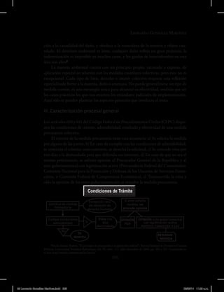 Leonardo González Martínez
205
ción a la causalidad del daño, y obedece a la naturaleza de la materia y objeto cau-
telado. El deterioro ambiental es lento, cualquier daño refleja un gran perjuicio, la
indemnización es imposible en muchos casos, y los grados de incertidumbre en esta
área son altos5
.
La materia ambiental cuenta con un principio propio, razonado y expreso, de
aplicación especial en relación con las medidas cautelares colectivas, pero esto no es
excepcional. Cada tipo de bien, derecho o interés colectivo requiere una reflexión
especializada frente a la materia, daño o amenaza. No puede generalizarse un tipo de
medida común, ni una estrategia única para alcanzar su efectividad, tendrán que ser
los casos prácticos los que nos enseñen los estándares judiciales de implementación.
Aquí sólo se pueden plantear los aspectos generales que involucra el tema.
III. Caracterización procesal general
Los artículos 610 y 611 del Código Federal de Procedimientos Civiles (CFPC) dispo-
nen las condiciones de trámite, admisibilidad, resultado y efectividad de una medida
precautoria colectiva.
El trámite de la medida precautoria tiene esta secuencia: a) Se solicita la medida
por alguna de las partes, b) En caso de cumplir con las condiciones de admisibilidad,
se continúa el trámite; caso contrario, se desecha la solicitud, c) Se concede vista por
tres días a la demandada para que defienda sus intereses, d) En caso de que no sea el
mismo peticionario, se solicita opinión al Procurador General de la República y al
ente gubernamental con legitimación activa (Procuraduría Federal del Consumidor,
Comisión Nacional para la Protección y Defensa de los Usuarios de Servicios Finan-
cieros, o Comisión Federal de Competencia Económica), e) Transcurrida la vista y
oída la opinión de los entes gubernamentales se resuelve la medida precautoria.
5
Arcila Salazar, Beatriz, “El principio de precaución y su aplicación judicial”, Revista Facultad de Derecho y Ciencias
Políticas, Universidad Pontificia Bolivariana, vol. 39, núm. 111, julio-diciembre de 2009, pp. 283 a 291. Consultado en
el sitio http://redalyc.uaemex.mx/src/inicio/.
Condiciones de Trámite
Solicitud de medida
Precautoria
Excepción caso
de violación de
derecho humano
Si ente solicita
medida, no
procede opinión
Cumple condiciones
admisibilidad Si
No
Vista tres
días
demandada
OPINIÓN
PGR
OPINIÓN ente gubernamental
con legitimación activa
POFECO, CONDUSEF Y CFC
Se
desecha
RESUELVE
MEDIDA
09 Leonardo González Martínez.indd 205 05/03/14 11:26 a.m.
 