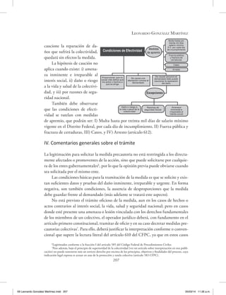 Leonardo González Martínez
207
caucione la reparación de da-
ños que sufrirá la colectividad,
quedará sin efectos la medida.
La hipótesis de caución no
aplica cuando existe: i) amena-
za inminente e irreparable al
interés social, ii) daño o riesgo
a la vida y salud de la colectivi-
dad, y iii) por razones de segu-
ridad nacional.
También debe observarse
que las condiciones de efecti-
vidad se tutelan con medidas
de apremio, que podrán ser: I) Multa hasta por treinta mil días de salario mínimo
vigente en el Distrito Federal, por cada día de incumplimiento, II) Fuerza pública y
fractura de cerraduras, III) Cateo, y IV) Arresto (artículo 612).
IV. Comentarios generales sobre el trámite
La legitimación para solicitar la medida precautoria no está restringida a los directa-
mente afectados o promoventes de la acción, sino que puede solicitarse por cualquie-
ra de los entes gubernamentales6
, por lo que la opinión previa puede obviarse cuando
sea solicitada por el mismo ente.
Las condiciones básicas para la tramitación de la medida es que se solicite y exis-
tan suficientes datos y pruebas del daño inminente, irreparable y urgente. En forma
negativa, son también condiciones, la ausencia de desproporciones que la medida
debe guardar frente al demandado (más adelante se tratará este aspecto).
No está previsto el trámite oficioso de la medida, aun en los casos de hechos o
actos contrarios al interés social, la vida, salud y seguridad nacional; pero en casos
donde esté presente una amenaza o lesión vinculada con los derechos fundamentales
de los miembros de un colectivo, el operador jurídico deberá, con fundamento en el
artículo primero constitucional, tramitar de oficio y en su caso decretar medidas pre-
cautorias colectivas7
. Para ello, deberá justificar la interpretación conforme o conven-
cional que supere la lectura literal del artículo 610 del CFPC, ya que en estos casos
6
Legitimados conforme a la fracción I del artículo 585 del Código Federal de Procedimientos Civiles.
7
Pero además, bajo el principio de superioridad de la colectividad (ver mi artículo sobre interpretación en esta publi-
cación) no puede sostenerse más un estricto derecho por encima de los principios, objetivos y finalidades del proceso, cuya
indicación legal expresa es actuar en aras de la protección y tutela colectiva (artículo 583 CFPC).
Condiciones de Efectividad
Multa hasta por
treinta mil días
salario mínimo
D.F. por cada día
de incumplimientoMedidas
de apremio
Fuerza pública
y fractura de
cerraduras
Cateo
Arresto
Proporcional, que no
cause más daños que
los actos o hechos a
que se dirige
No cause una
afectación ruinosa al
demandado
De causar perjuicio al
demandado éste puede
caucionar la reparación
del daño
Excepciones:
Daño o riesgo a
la vida o salud de la
colectividad
Razones de
seguridad Social
Amenaza
inminente e
irreparable al
interés social
09 Leonardo González Martínez.indd 207 05/03/14 11:26 a.m.
 