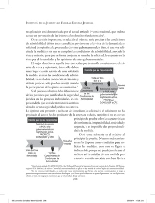 Instituto de la Judicatura Federal-Escuela Judicial
208
su aplicación está desautorizada por el actual artículo 1º constitucional, que ordena
actuar en prevención de las lesiones a los derechos fundamentales8
.
Otra cuestión importante, en relación al trámite, sería precisar si las condiciones
de admisibilidad deben estar cumplidas previamente a la vista de la demandada y
solicitud de opinión a la procuraduría y ente gubernamental; o bien, si una vez soli-
citada la medida y sin que se cumplan las condiciones de admisibilidad, procede la
vista y opinión, para que en forma conjunta se resuelva la solicitud, lo expuesto en la
vista por el demandado, y las opiniones de entes gubernamentales.
El mejor derecho es aquella interpretación que desarrolla asertivamente el trá-
mite de vista y opiniones, éstas sólo deben
tener lugar cuando además de estar solicitada
la medida, existan las condiciones de admisi-
bilidad. La verdadera concreción del trámite y
debido proceso, sólo pueden ocurrir cuando
la participación de las partes sea sustantiva.9
Si el proceso colectivo debe diferenciarse
de los patrones que justificaban la seguridad
jurídica en los procesos individuales, es im-
prescindible que se realicen trámites asertivos
dotados de una seguridad jurídica sustantiva.
Lo óptimo será prevenir o rechazar de inmediato la solicitud si el solicitante no ha
precisado el acto o hecho productor de la amenaza o daño, también si no existe un
principio de prueba sobre las características
de inminencia, irreparabilidad, necesidad y
urgencia, o es imposible dar proporcionali-
dad a la medida.
Otro tema relevante es el relativo al
principio de prueba. Nuestro ordenamien-
to no lo dispone como condición para so-
licitar las medidas, pero esto es lógico e
indiscutible, porque no puede justificarse el
rechazo ni la emisión de una medida pre-
cautoria, cuando no existe una base fáctica
8
Véase la tesis aislada P. LXVII/2011(9a.) del Tribunal Pleno de la Suprema Corte de Justicia de la Nación, 10ª Época,
registro IUS: 160589, de rubro: Control de convencionalidad ex officio en un modelo de control difuso de constitucionalidad.
9
En los procesos individuales, se suelen dar vistas interminables que llevan a las partes a contradecirse, y luego a
posteriores requerimientos con sus relativos desahogos, y así, hasta que finalmente se agota el promotor, cae en algún error,
olvido, o bien, se niega por cuestiones que se observaban desde un inicio.
Trámite que se recomienda
Vista por tres
días a la
demandada
Resuelve
medidaVerifica
Cumplimiento
de las
Condiciones de
Admisibilidad
Solicitud de opinión
a PGR, ente
gubernamental con
legitimación activa,
PROFECO,
CONDUSEF y CFC
Trámite que no se recomienda
Resuelve
medida
Verifica
Cumplimiento de
Condiciones de
Admisibilidad
Solicitud de opinión
a PGR, ente
gubernamental con
legitimación activa,
PROFECO,
CONDUSEF y CFC
Vista por tres
días a la
demandada
09 Leonardo González Martínez.indd 208 05/03/14 11:26 a.m.
 
