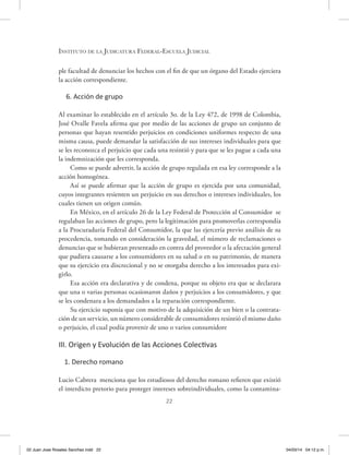 22
Instituto de la Judicatura Federal-Escuela Judicial
ple facultad de denunciar los hechos con el fin de que un órgano del Estado ejerciera
la acción correspondiente.
6. Acción de grupo
Al examinar lo establecido en el artículo 3o. de la Ley 472, de 1998 de Colombia,
José Ovalle Favela afirma que por medio de las acciones de grupo un conjunto de
personas que hayan resentido perjuicios en condiciones uniformes respecto de una
misma causa, puede demandar la satisfacción de sus intereses individuales para que
se les reconozca el perjuicio que cada una resintió y para que se les pague a cada una
la indemnización que les corresponda.
Como se puede advertir, la acción de grupo regulada en esa ley corresponde a la
acción homogénea.
Así se puede afirmar que la acción de grupo es ejercida por una comunidad,
cuyos integrantes resienten un perjuicio en sus derechos o intereses individuales, los
cuales tienen un origen común.
En México, en el artículo 26 de la Ley Federal de Protección al Consumidor se
regulaban las acciones de grupo, pero la legitimación para promoverlas correspondía
a la Procuraduría Federal del Consumidor, la que las ejercería previo análisis de su
procedencia, tomando en consideración la gravedad, el número de reclamaciones o
denuncias que se hubieran presentado en contra del proveedor o la afectación general
que pudiera causarse a los consumidores en su salud o en su patrimonio, de manera
que su ejercicio era discrecional y no se otorgaba derecho a los interesados para exi-
girlo.
Esa acción era declarativa y de condena, porque su objeto era que se declarara
que una o varias personas ocasionaron daños y perjuicios a los consumidores, y que
se les condenara a los demandados a la reparación correspondiente.
Su ejercicio suponía que con motivo de la adquisición de un bien o la contrata-
ción de un servicio, un número considerable de consumidores resintió el mismo daño
o perjuicio, el cual podía provenir de uno o varios consumidore
III. Origen y Evolución de las Acciones Colectivas
1. Derecho romano
Lucio Cabrera menciona que los estudiosos del derecho romano refieren que existió
el interdicto pretorio para proteger intereses sobreindividuales, como la contamina-
02 Juan Jose Rosales Sanchez.indd 22 04/03/14 04:12 p.m.
 