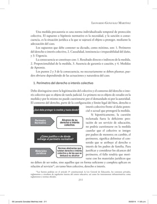 Leonardo González Martínez
211
Una medida precautoria es una norma individualizada temporal de protección
colectiva. El supuesto o hipótesis normativo es la necesidad, y la sanción o conse-
cuencia, es la situación jurídica a la que se sujetará el objeto a proteger, mediante la
adecuación del caso.
Los supuestos que debe contener su dictado, como mínimo, son: 1. Perímetro
del derecho o interés colectivo, 2. Causalidad, inminencia e irreparabilidad del daño,
y 3. Urgencia.
La consecuencia se constituye con: 1. Resultado directo e indirecto de la medida,
2. Proporcionalidad de la medida, 3. Ausencia de garantía o caución, y 4. Medidas
de Apremio.
Los puntos 2 y 3 de la consecuencia, no necesariamente se deben plasmar, pue-
den obviarse dependiendo de las actuaciones y naturaleza del caso.
1. Perímetro del derecho o interés colectivo
Debe distinguirse entre la legitimación del colectivo y el contorno del derecho o inte-
rés colectivo que es objeto de tutela judicial. Lo primero no es objeto de estudio en la
medida y por lo mismo no puede cuestionarse por el demandado ni por la autoridad.
El contorno del derecho, parte de la configuración y límite legal del bien, derecho o
interés colectivo frente al daño poten-
cial o actual que protegerá la medida.
Si hipotéticamente, la cuestión
reclamada fuera la deficiente pres-
tación de un servicio de educación,
no podría cuestionarse en la medida
cautelar que el colectivo se integre
por padres de menores; en cambio, el
perímetro, significa delimitar el con-
tenido que se atribuye al derecho o
interés de los padres de familia. Para
justificar y considerar los alcances del
perímetro, el fallo tendría que moti-
varse con los materiales jurídicos que
no deben de ser todos, sino aquéllos que en forma suficiente y completa aplican en
relación al servicio14
, en tanto bien colectivo, derecho o interés.
14
Las fuentes podrían ser el artículo 3º constitucional, la Ley General de Educación, los contratos privados,
reglamentos o circulares de regulación interna del centro educativo, así como los instrumentos infranormativos como
reglamentos y normas oficiales.
¿Qué debe proteger la medida y hasta dónde?
Perímetro
Normativo
¿Cómo justifico o de dónde
extraigo el perímetro normativo?
Materiales
Jurídicos
Alcance de su
derecho o interés
colectivo.
Normas abstractas que
tutelan derecho e interés
colectivo y de las que se
deduzca su alcance
09 Leonardo González Martínez.indd 211 05/03/14 11:26 a.m.
 
