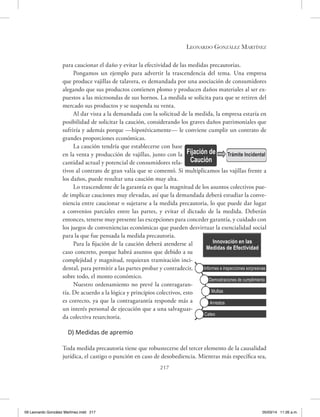 Leonardo González Martínez
217
para caucionar el daño y evitar la efectividad de las medidas precautorias.
Pongamos un ejemplo para advertir la trascendencia del tema. Una empresa
que produce vajillas de talavera, es demandada por una asociación de consumidores
alegando que sus productos contienen plomo y producen daños materiales al ser ex-
puestos a las microondas de sus hornos. La medida se solicita para que se retiren del
mercado sus productos y se suspenda su venta.
Al dar vista a la demandada con la solicitud de la medida, la empresa estaría en
posibilidad de solicitar la caución, considerando los graves daños patrimoniales que
sufriría y además porque —hipotéticamente— le conviene cumplir un contrato de
grandes proporciones económicas.
La caución tendría que establecerse con base
en la venta y producción de vajillas, junto con la
cantidad actual y potencial de consumidores rela-
tivos al contrato de gran valía que se comentó. Si multiplicamos las vajillas frente a
los daños, puede resultar una caución muy alta.
Lo trascendente de la garantía es que la magnitud de los asuntos colectivos pue-
de implicar cauciones muy elevadas, así que la demandada deberá estudiar la conve-
niencia entre caucionar o sujetarse a la medida precautoria, lo que puede dar lugar
a convenios parciales entre las partes, y evitar el dictado de la medida. Deberán
entonces, tenerse muy presente las excepciones para conceder garantía, y cuidado con
los juegos de conveniencias económicas que pueden desvirtuar la esencialidad social
para la que fue pensada la medida precautoria.
Para la fijación de la caución deberá atenderse al
caso concreto, porque habrá asuntos que debido a su
complejidad y magnitud, requieran tramitación inci-
dental, para permitir a las partes probar y contradecir,
sobre todo, el monto económico.
Nuestro ordenamiento no prevé la contragaran-
tía. De acuerdo a la lógica y principios colectivos, esto
es correcto, ya que la contragarantía responde más a
un interés personal de ejecución que a una salvaguar-
da colectiva resarcitoria.
D) Medidas de apremio
Toda medida precautoria tiene que robustecerse del tercer elemento de la causalidad
jurídica, el castigo o punción en caso de desobediencia. Mientras más específica sea,
Fijación de
Caución
Trámite Incidental
Innovación en las
Medidas de Efectividad
Informes e inspecciones sorpresivas
Demostraciones de cumplimiento
Multas
Arrestos
Cateo
09 Leonardo González Martínez.indd 217 05/03/14 11:26 a.m.
 