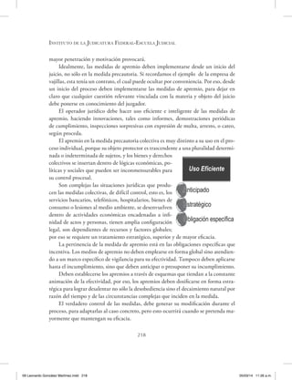 Instituto de la Judicatura Federal-Escuela Judicial
218
mayor penetración y motivación provocará.
Idealmente, las medidas de apremio deben implementarse desde un inicio del
juicio, no sólo en la medida precautoria. Si recordamos el ejemplo de la empresa de
vajillas, esta tenía un contrato, el cual puede ocultar por conveniencia. Por eso, desde
un inicio del proceso deben implementarse las medidas de apremio, para dejar en
claro que cualquier cuestión relevante vinculada con la materia y objeto del juicio
debe ponerse en conocimiento del juzgador.
El operador jurídico debe hacer uso eficiente e inteligente de las medidas de
apremio, haciendo innovaciones, tales como informes, demostraciones periódicas
de cumplimiento, inspecciones sorpresivas con expresión de multa, arresto, o cateo,
según proceda.
El apremio en la medida precautoria colectiva es muy distinto a su uso en el pro-
ceso individual, porque su objeto protector es trascendente a una pluralidad determi-
nada o indeterminada de sujetos, y los bienes y derechos
colectivos se insertan dentro de lógicas económicas, po-
líticas y sociales que pueden ser inconmensurables para
su control procesal.
Son complejas las situaciones jurídicas que produ-
cen las medidas colectivas, de difícil control, esto es, los
servicios bancarios, telefónicos, hospitalarios, bienes de
consumo o lesiones al medio ambiente, se desenvuelven
dentro de actividades económicas encadenadas a infi-
nidad de actos y personas, tienen amplia configuración
legal, son dependientes de recursos y factores globales;
por eso se requiere un tratamiento estratégico, superior y de mayor eficacia.
La pertinencia de la medida de apremio está en las obligaciones específicas que
incentiva. Los medios de apremio no deben emplearse en forma global sino atendien-
do a un marco específico de vigilancia para su efectividad. Tampoco deben aplicarse
hasta el incumplimiento, sino que deben anticipar o presuponer su incumplimiento.
Deben establecerse los apremios a través de esquemas que tiendan a la constante
animación de la efectividad, por eso, los apremios deben dosificarse en forma estra-
tégica para lograr desalentar no sólo la desobediencia sino el decaimiento natural por
razón del tiempo y de las circunstancias complejas que inciden en la medida.
El verdadero control de las medidas, debe generar su modificación durante el
proceso, para adaptarlas al caso concreto, pero esto ocurrirá cuando se pretenda ma-
yormente que mantengan su eficacia.
Uso Eficiente
Anticipado
Estratégico
Obligación específica
09 Leonardo González Martínez.indd 218 05/03/14 11:26 a.m.
 