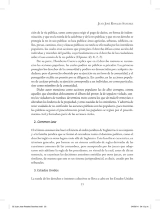 23
Juan José Rosales Sánchez
ción de la vía pública, tanto como para exigir el pago de daños, en forma de indem-
nización, y que era la tutela de la salubritas y de la res publica; y que en ese derecho se
protegía la res in uso publica: os loca publica: áreas agrícolas, urbanas, edificios, ca-
lles, presas, caminos, ríos y cloacas públicos; su tutela se efectuaba por los interdictos
populares, los cuales eran acciones que protegían el derecho difuso como acción del
individuo y miembro del pueblo, cuyo fundamento era el derecho de los ciudadanos
sobre el uso común de la res publica (Ulpiano: 43, 8, 2, 2).
Por su parte, Humberto Cuenca explica que en el derecho romano se recono-
cían las acciones populares, las cuales podían ser públicas o privadas: Las primeras
protegían los derechos de la comunidad y podían ser denunciadas por cualquier ciu-
dadano, pero el provecho obtenido por su ejercicio era en favor de la comunidad, y el
perseguidor recibía un premio por su diligencia. En cambio, en las acciones popula-
res de carácter privado, su ejercicio correspondía a un individuo, no como particular,
sino como miembro de la comunidad.
Dicho autor menciona como acciones populares las de albo corrupto, contra
aquellos que alteraban dolosamente el álbum del pretor; la de sepulcro violado, con-
tra los violadores de tumbas; de termina moto contra los que de mala fe removían o
alteraban los linderos de la propiedad, y otras nacidas de los interdictos. Y advertía de
tener cuidado de no confundir las acciones públicas con las populares, pues mientras
las públicas seguían el procedimiento penal, las populares se regían por el procedi-
miento civil y formaban parte de las acciones civiles.
2. Common Law
El término common law hace referencia al orden jurídico de Inglaterra en su conjunto
y a la familia jurídica que se formó al extenderse tanto el dominio político, como el
derecho inglés en otros lugares más allá de Inglaterra. Esta familia se caracteriza, en
términos generales, por basarse en un sistema unificado de reglas derivadas de las
cuestiones comunes de las costumbres, pero atemperado por los jueces que adop-
taron más adelante la regla de los precedentes, en virtud de la cual, antes de dictar
sentencia, se examinan las decisiones anteriores emitidas por otros jueces, en casos
similares, de manera que este es un sistema jurisprudencial, es decir, creado por los
tribunales.
3. Estados Unidos
La tutela de los derechos e intereses colectivos se lleva a cabo en los Estados Unidos
02 Juan Jose Rosales Sanchez.indd 23 04/03/14 04:12 p.m.
 