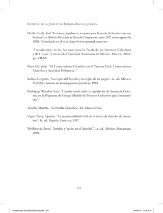 Instituto de la Judicatura Federal-Escuela Judicial
222
Ovalle Favela, José “Acciones populares y acciones para la tutela de los intereses co-
lectivos”, en Boletín Mexicano de Derecho Comparado, núm. 107, mayo-agosto de
2003. Consultado en el sitio http://www.ejournal.unam.mx
“Introducción, en las Acciones para la Tutela de los Intereses Colectivos
y de Grupo’’, Universidad Nacional Autónoma de México, México, 2004.
pp. VII-XV.
Pérez Gil, Julio, ‘‘El Conocimiento Científico en el Proceso Civil, Conocimiento
Científico y Actividad Probatoria. ’’
Robles, Gregorio, ‘‘Las reglas del derecho y las reglas de los juegos’’, 1a. ed., México,
UNAM, Instituto de Investigaciones Jurídicas, 1988.
Rodríguez Wambier Luiz, ‘‘Consideración sobre la liquidación de Sentencia Colec-
tiva en la Propuesta de Código Modelo de Procesos Colectivos para Iberoamé-
rica’’.
Taruffo, Michele, ‘‘La Prueba Científica’’, Ed. Marcial Pons.
Viguri Perea, Agustín, ‘‘La responsabilidad civil en el marco de derecho de consu-
mo’’, 1a. ed., España, Comares, 1997.
Wróblewski, Jerzy, ‘‘Sentido y hecho en el derecho’’, 1a. ed., México, Fontamara,
2001.
09 Leonardo González Martínez.indd 222 05/03/14 11:26 a.m.
 