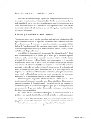 Instituto de la Judicatura Federal-Escuela Judicial
224
El criterio utilizado para otorgar legitimación para promover acciones colectivas,
no se apoya necesariamente, en la titularidad del derecho sustantivo invocado, sino
en la necesidad de que un ente colectivo pueda transformarse en el adecuado portavoz
de los derechos e intereses de la colectividad. Esto se procurará explicar en párrafos
subsecuentes, de acuerdo a la manera en que han sido reguladas recientemente tales
acciones en nuestro país.
II. Interés que tutelan las acciones colectivas
Tomando en cuenta que en anterior apartado se analiza el tema relacionado con los
tipos de intereses tutelados, en el presente, únicamente se hace referencia de manera
breve al que es objeto de protección en las acciones colectivas que regula el Código
Federal de Procedimientos Civiles, pues de ese modo se podrá comprender mejor lo
atinente a la legitimación activa en las referidas acciones, como lo hace ver Gutiérrez
de Cabiedes Hidalgo de Caviedes3
.
Así, del libro Quinto, capítulo I, denominado “Previsiones Generales”, del ci-
tado ordenamiento jurídico, se advierte que el interés que se tutela es el legítimo,
tratándose de las acciones difusa y colectiva en sentido estricto, como las clasifica
el artículo 581, fracciones I y II, del Código mencionado, ya que, en el caso de in-
tereses difusos o colectivos, existe un titular del derecho sustantivo, que puede ser
una colectividad indeterminada (difusos); determinada o determinable (colectivos
en sentido estricto). De este modo, si el interés legítimo proviene de la afectación a la
esfera jurídica de la persona, ya sea directa o derivada de su situación particular con
respecto a una colectividad indeterminada o determinada, ello significa que se trata
de un interés cualificado, lo que implica que merece ser respetado, aun sin tener un
titular directo, lo que constituye una característica del interés legítimo.
El interés legítimo, en palabras del Ministro Arturo Zaldívar Lelo de Larrea4
,
consiste en una legitimación intermedia entre el interés jurídico y el interés simple,
ya que el presupuesto de dicho interés es la existencia de normas que imponen una
conducta obligatoria de la administración pública, pero que no se corresponde con el
derecho subjetivo de que sean titulares determinados particulares, a pesar de que sí
les afecta en su esfera jurídica.
En cambio, en la acción individual homogénea, el interés que se tutela es el
jurídico, pues según la fracción III, del referido artículo, es aquélla que se ejerce
3
Gutiérrez de Cabiedes Hidalgo de Caviedes, Pablo, Derecho procesal constitucional y protección de los intereses colec-
tivos y difusos en Ferrer, Mac-Gregor, Eduardo (coord.), Derecho Procesal Constitucional, 2ª. Ed., México, Porrúa, 2001,
p. 1135.
4
Zaldívar, Lelo de Larrea, Arturo, Hacia una nueva Ley de Amparo, México, UNAM, 2002, p. 57.
10 Ramiro Rodriguéz Pérez.indd 224 05/03/14 11:38 a.m.
 