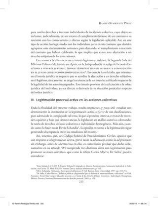 Ramiro Rodríguez Pérez
225
para tutelar derechos e intereses individuales de incidencia colectiva, cuyo objeto es
reclamar, judicialmente, de un tercero el cumplimiento forzoso de un contrato o su
rescisión con las consecuencias y efectos según la legislación aplicable. Así, en este
tipo de acción, los legitimados son los individuos parte en un contrato, que deciden
agruparse ante circunstancias comunes, para demandar el cumplimiento o rescisión
del contrato que habían celebrado, lo que implica que existe una afectación a un
derecho subjetivo de los contratantes.
En cuanto a la diferencia entre interés legítimo y jurídico, la Segunda Sala del
Máximo Tribunal de Justicia en el país, en la Jurisprudencia de epígrafe Interés Le-
gítimo e interés jurídico. Ambos términos tienen diferente connotación
en el juicio contencioso administratico5
. En esencia ha señalado, que mientras
en el interés jurídico se requiere que se acredite la afectación a un derecho subjetivo,
en el legítimo, únicamente, se exige la existencia de un interés cualificado respecto de
la legalidad de los actos impugnados. Este interés proviene de la afectación a la esfera
jurídica del individuo, ya sea directa o derivada de su situación particular respecto
del orden jurídico.
III. Legitimación procesal activa en las acciones colectivas
Dada la finalidad del presente trabajo, resulta impráctico y poco útil estudiar con
detenimiento la institución de la legitimación activa a partir de sus clasificaciones,
pues además de lo complejo de tal tema, lo que al presente interesa, es tratar de enten-
der a quiénes y bajo qué circunstancias, la legislación en análisis autoriza a demandar
la tutela de derechos difusos, colectivos o individuales homogéneos. Más aún, cuan-
do como lo hace notar Devis Echandía6
, la opinión en torno a la legitimación sigue
generando discrepancia entre los estudiosos del mismo.
Así, tenemos que, del Código Federal de Procedimientos Civiles, aparece que
con respecto a la legitimación activa, prevé tanto la ad causam, como la ad procesum;
sin embargo, antes de adentrarnos en ello, es conveniente precisar que dicho orde-
namiento en su artículo 585 comprende tres distintos entes con legitimación para
promover acciones colectivas, que como lo refiere Carlos Alberto De Salles7
pueden
entenderse:
5
Tesis Aislada, I.4º.A.299 A, Cuarto Tribunal Colegiado en Materia Administrativa, Semanario Judicial de la Fede-
ración y su Gaceta IX, Abril de 1999, Novena Época, materia administrativa, p. 555.
6
Devis Echandía, Hernando, Teoría general del proceso, 2ª. Ed. Buenos Aires, Universidad, 1997, pp. 253-254.
7
De Salles, Carlos Alberto, “Políticas públicas y legitimidad para la defensa de intereses difusos y colectivos”, en Gidi,
Antonio y Ferrer Mac-Gregor, Eduardo, (coords.), La Tutela de los Derechos Difusos, Colectivos e Individuales Homogéneos,
México, Porrúa e Instituto Iberoamericano de derecho procesal, 2003, p. 128.
10 Ramiro Rodriguéz Pérez.indd 225 05/03/14 11:38 a.m.
 