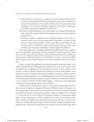 Instituto de la Judicatura Federal-Escuela Judicial
226
a) Gubernamental o Estatal, por conducto de la Procuraduría Federal de Pro-
tección al Consumidor, la Procuraduría Federal de Protección al Ambiente, la
Comisión Nacional para la Protección y Defensa de los Usuarios de Servicios
Financieros y la Comisión Federal de Competencia (fracción I); además del
Procurador General de la República (fracción IV);
b) Privada, referida básicamente a los particulares, por conducto del represen-
tante común de la colectividad conformada por al menos treinta miembros
(fracción II); y
c) Asociativa, atinente a organizaciones no gubernamentales, a través de aso-
ciaciones civiles sin fines de lucro legalmente constituidas, al menos un año
previo al momento de presentar la acción cuyo objeto social incluya la pro-
moción o defensa de derechos o intereses de la materia de que se trate y que
cumpla con los requisitos establecidos en dicho código (fracción III).
Como puede advertirse, el Código Federal de Procedimientos Civiles amplía de
forma considerable la legitimación activa tratándose de acciones colectivas, siendo
éste uno de los rasgos más significativos respecto de la tutela de derechos individuales
que de manera tradicional regula nuestra legislación, lo que me parece entendible,
pues las acciones colectivas se orientan a una mayor expansión en el acceso a la jus-
ticia.
Ahora, en cuanto a la legitimación a instituciones gubernamentales, parece acer-
tada tal determinación del legislador, partiendo de que es de interés general de la
sociedad, el que se vigile que en las relaciones de consumo se evite el abuso en los
precios, se cuide la calidad y atención en los bienes o servicios, tanto públicos como
privados, así como la conservación del medio ambiente; más aún, cuando en nuestro
país las asociaciones privadas en la actualidad pudieran no tener la fuerza y experien-
cia necesaria para demandar mediante acciones colectivas la tutela de los derechos
a que se refiere el artículo 578 del citado Código, e incluso no existir legalmente
constituidas con los requisitos que el mismo establece.
Pudiera llamar la atención que, entre los entes públicos legitimados para pro-
mover acciones colectivas, no figure la Defensoría Pública Federal; no obstante, si se
tiene en cuenta que una de sus funciones es procurar el acceso a la justicia mediante
la orientación, asesoría y representación jurídica, según se establece en los artículos
1 y 4 fracción II, de la Ley Federal de Defensoría Pública, tal institución puede
jugar un papel importante, en todos aquellos casos en que las asociaciones civiles
que sí cuentan con legitimación, para promover acciones colectivas o en el caso de
colectivos conformados por al menos treinta miembros, puedan ser representados,
jurídicamente, en los procesos respectivos, por el asesor o asesores jurídicos que dicha
10 Ramiro Rodriguéz Pérez.indd 226 05/03/14 11:38 a.m.
 
