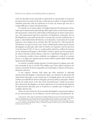 Instituto de la Judicatura Federal-Escuela Judicial
234
siones los afectados no han expresado su voluntad de ser representados en el proceso
por quien ejerza la acción; de ahí que se deba procurar reducir el riesgo de fraudes,
colusiones procesales, falta de experiencia en el tema, de manera que visto así, es
comprensible que se tomen tales precauciones.
En relación con el mismo tópico, el Código Federal de Procedimientos Civiles,
indica que la representación adecuada que debe vigilar el Juez es únicamente respecto
del representante común de la colectividad conformada por al menos treinta perso-
nas, y del representante legal de la asociación civil legalmente constituida, mas no
del abogado que como perito de derecho se contrate para asesorar, jurídicamente, al
grupo o colectividad titular del derecho, en la demanda y tramitación de la acción
respectiva. Así se deduce de los artículos 586, 587, fracción IV, y 589, fracción III.
No obstante, creo que en ciertos casos, el Juez también puede analizar que la asesoría
del abogado sea adecuada, sobre todo en relación con requisitos como los previstos
en las fracciones II, III y V esto es, cuando pudiera advertirse conflicto de intereses
con los integrantes del grupo o colectividad, cuando se aprecie que han promovido
de manera reiterada acciones difusas, colectivas o individuales homogéneas, frívo-
las o temerarias; cuando se haya conducido con negligencia o mala fe en acciones
previas, o en algún otro supuesto que de manera objetiva pueda reflejar inadecuada
representación del abogado.
Lo anterior, teniendo siempre presente el interés general en disputa, pero ade-
más, partiendo de que el artículo 583 establece que el Juez deberá interpretar las
normas y los hechos de forma compatible con los principios y objetivos de los proce-
dimientos colectivos.
A este respecto, Antonio Gidi opina que debe analizarse la adecuada
representación del abogado o representante legal, y no solamente la adecuación del
representante del grupo, ya que sostiene que es el abogado quien está en la línea de
combate para defender los intereses del grupo, por lo que debe ser adecuado17
. Refiere
que de este modo ocurre en las class action norteamericanas18
, donde el escrutinio
de la adecuación del abogado es un factor importante en la evaluación del requisito
de representación adecuada, pues en la práctica se considera que el abogado es el
verdadero dominus litis.
Ahora, las notas distintivas de la actuación del abogado o representante legal en
el caso norteamericano, no son idénticas a las de nuestro país, principalmente, de-
17
Gidi, Antonio, “Notas críticas al anteproyecto de código modelo de procesos colectivos del instituto iberoame-
ricano de derecho procesal”, en Gidi, Antonio y Ferrer, Mac-Gregor, Eduardo, (coords.), La tutela de los derechos difusos,
colectivos e individuales homogéneos, México, Porrúa e Instituto Iberoamericano de derecho procesal, 2003, p. 414.
18
Gidi, Antonio, “Las acciones colectivas en Estados Unidos”, en Gidi, Antonio y Ferrer, Mac-Gregor, Eduardo,
(coords.), La tutela de los derechos difusos, colectivos e individuales homogéneos, México, Porrúa e Instituto Iberoamericano
de derecho procesal, 2003, p. 8.
10 Ramiro Rodriguéz Pérez.indd 234 05/03/14 11:38 a.m.
 
