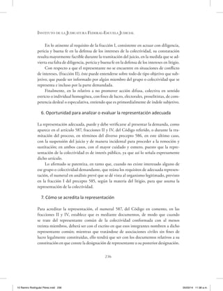 Instituto de la Judicatura Federal-Escuela Judicial
236
En lo atinente al requisito de la fracción I, consistente en actuar con diligencia,
pericia y buena fe en la defensa de los intereses de la colectividad, su constatación
resulta mayormente factible durante la tramitación del juicio, en la medida que se ad-
vierta esa falta de diligencia, pericia y buena fe en la defensa de los intereses en litigio.
Con respecto a que el representante no se encuentre en situaciones de conflicto
de intereses, (fracción II), éste puede entenderse sobre todo de tipo objetivo que sub-
jetivo, que puede ser informado por algún miembro del grupo o colectividad que se
representa e incluso por la parte demandada.
Finalmente, en lo relativo a no promover acción difusa, colectiva en sentido
estricto o individual homogénea, con fines de lucro, electorales, proselitistas, de com-
petencia desleal o especulativa, entiendo que es primordialmente de índole subjetivo.
6. Oportunidad para analizar o evaluar la representación adecuada
La representación adecuada, puede y debe verificarse al presentar la demanda, como
aparece en el artículo 587, fracciones II y IV, del Código referido, o durante la tra-
mitación del proceso, en términos del diverso precepto 586, en este último caso,
con la suspensión del juicio y de manera incidental para proceder a la remoción y
sustitución; en ambos casos, con el mayor cuidado y esmero, puesto que la repre-
sentación de la colectividad es de interés público, ya que así lo señala expresamente
dicho artículo.
Lo afirmado se patentiza, en tanto que, cuando no existe interesado alguno de
ese grupo o colectividad demandante, que reúna los requisitos de adecuada represen-
tación, el numeral en análisis prevé que se dé vista al organismo legitimado, previsto
en la fracción I del precepto 585, según la materia del litigio, para que asuma la
representación de la colectividad.
7. Cómo se acredita la representación
Para acreditar la representación, el numeral 587, del Código en comento, en las
fracciones II y IV, establece que es mediante documentos, de modo que cuando
se trate del representante común de la colectividad conformada con al menos
treinta miembros, deberá ser con el escrito en que esos integrantes nombren a dicho
representante común; mientras que tratándose de asociaciones civiles sin fines de
lucro legalmente constituidas, ello tendrá que ser con los documentos relativos a su
constitución en que conste la designación de representante o su posterior designación.
10 Ramiro Rodriguéz Pérez.indd 236 05/03/14 11:38 a.m.
 