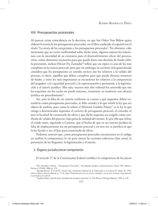 Ramiro Rodríguez Pérez
237
VIII Presupuestos procesales
Al parecer existe coincidencia en la doctrina, en que fue Oskar Von Bülow quien
elaboró la teoría de los presupuestos procesales, en el libro traducido al español con el
título “La teoría de las excepciones y los presupuestos procesales”. No obstante, cabe
mencionar que no existe uniformidad sobre dicho tema, algunos autores los relacio-
nan con la necesidad de su existencia para el desenvolvimiento eficaz del proceso,
otros, como elementos necesarios para que pueda darse una decisión de fondo sobre
la pretensión, incluso Héctor Fix Zamudio20
refiere que ese tópico es uno de los más
complejos en la ciencia procesal, pero que sin embargo, la corriente más generalizada
considera que los presupuestos en sentido estricto son los relativos a la validez del
proceso, es decir, aquéllos que deban cumplirse para que pueda dictarse sentencia
de fondo, y entre los más importantes se encuentran los relativos a la competencia
del juzgador; a la capacidad procesal; a la representación o personería; a la legitima-
ción y al interés jurídico. Más aún, nuestro más alto tribunal ha sostenido que son
los requisitos sin los cuales no puede iniciarse, tramitarse, ni resolverse con eficacia
jurídica un procedimiento21
.
Así, ante la falta de un criterio uniforme en cuanto a qué requisitos deben en-
tenderse como presupuestos procesales, se debe atender a lo que señale la ley que sea
objeto de análisis, pues como lo refiere el Ministro Gudiño Pelayo22
es la ley la que
otorga a determinados requisitos el carácter de presupuesto procesal, al conceder al
juez la facultad de examinarlo de oficio y que dicho requisito sea exigido como con-
dición de validez del proceso, bajo pena de nulidad del mismo. Es por ello que refiere
el citado autor, siguiendo a Couture, que el hecho de que en un sistema jurídico la
falta de emplazamiento sea un presupuesto procesal y en otro no, se justifica en que
la ley faculte o no, al Juez para examinarlo de oficio.
Podemos sostener que, como presupuestos procesales encontramos en el código
en análisis la competencia, la vía para ejercer las acciones colectivas (lato sensu), la
personería de los litigantes, la legitimación y el interés.
1. Órgano jurisdiccional competente
El artículo 17 de la Constitución Federal establece la competencia de los jueces
20
Fix Zamudio, Héctor, “Presupuestos Procesales”, Enciclopedia Jurídica Latinoamericana, Tomo VIII, México,
Porrúa y UNAM, 2006, p. 579.
21
Jurisprudencia, 4ª./J.18/93, Cuarta Sala, Semanario Judicial de la Federación y su Gaceta 65, Mayo de 1993,
Octava Época, materia laboral, p. 17 de rubro: Personalidad en el juicio laboral. las juntas pueden válidamente
examinarla de oficio.
22
Gudiño Pelayo, José de Jesús, Introducción al amparo mexicano, 2ª. Ed. México, Noriega Editores, 1999, p. 156.
10 Ramiro Rodriguéz Pérez.indd 237 05/03/14 11:38 a.m.
 