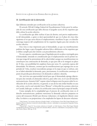 Instituto de la Judicatura Federal-Escuela Judicial
240
IX Certificación de la demanda
Qué debemos entender por certificación en las acciones colectivas.
El artículo 590 del Código Federal de Procedimientos Civiles prevé la realiza-
ción de una certificación que debe efectuar el juzgador acerca de los requisitos que
debe colmar la acción colectiva.
La certificación que debe realizar el juez de distrito, será previo emplazamien-
to del demandado, a quien se dará oportunidad de que en el plazo de cinco días
siguientes al en que surta efectos el emplazamiento, manifieste lo que a su derecho
convenga respecto del cumplimiento de los requisitos legales para dar entrada a la
acción colectiva.
Esta vista es muy importante para el demandado, ya que sus manifestaciones
podrían dar lugar a que el juzgador advierta falta o deficiencia en los requisitos que
se deben cumplir para dar trámite a un procedimiento colectivo.
En este aspecto, consideramos que el legislador previó un plazo restringido para
el demandado, tomando en consideración que el emplazamiento será la primer no-
ticia que tenga de las pretensiones de la colectividad, aunque sus manifestaciones no
constituyen una contestación de demanda, ya que para ello se le otorgará un plazo
de 15 días, con posibilidad de ampliarse hasta por otros 15, a petición expresa del
demandado. No obstante, creemos que las manifestaciones que exponga éste en ese
periodo de 5 días, resultan trascendentes porque en la etapa en que se realizan, aún
no se habrá admitido la demanda, pues, precisamente, la certificación constituye el
punto de partida para determinar si la demanda se admite o desecha.
Así, será ésta una oportunidad inicial para que el demandado oponga objecio-
nes para dar entrada a la demanda colectiva, pues sobre esto, en el caso del derecho
norteamericano, Antonio Gidi23
expone cómo la disputa entre las partes sobre la cer-
tificación de la acción colectiva, en general, es una de las más áridas batallas en una
class action, con lo cual coincide Garry Watson24
, al describir las acciones colectivas
en Canadá, dado que se refiere a la certificación como el principal campo de batalla.
Como ejemplos de la complejidad que el proceso de certificación tiene en el
derecho norteamericano, podemos mencionar la demanda colectiva propuesta en
contra del restaurant Brinker por diversas violaciones a la legislación laboral, entre
ellas, la relativa a no proporcionar a los empleados los lapsos de descanso relaciona-
23
Gidi, Antonio, “Las acciones colectivas en Estados Unidos”, en Gidi Antonio y Ferrer Mac-Gregor Eduardo (coor-
dinadores) Procesos Colectivos, la tutela de los derechos difusos, colectivos e individuales en una perspectiva comparada, Porrúa,
México, 2003, p. 17.
24
Watson Q.C., Garry D, “Las acciones colectivas en Canadá”, en Gidi Antonio y Ferrer Mac-Gregor Eduardo
(coordinadores) Procesos Colectivos, la tutela de los derechos difusos, colectivos e individuales en una perspectiva compa-
rada, Porrúa, México, 2003, pp. 35-38.
10 Ramiro Rodriguéz Pérez.indd 240 05/03/14 11:38 a.m.
 