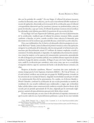 Ramiro Rodríguez Pérez
241
dos con los períodos de comida25
. En este litigio, el tribunal de primera instancia
certificó la demanda como colectiva, con lo cual se inconformó Brinker mediante el
recurso de apelación, obteniendo así la revocación de la certificación, pues el tribunal
correspondiente determinó que las cuestiones comunes no predominaban como un
punto de derecho, y que por tanto, el tribunal de primera instancia erró al certificar
las solicitudes como idóneas para darle el tratamiento de una acción de clase.
El caso llegó a la Corte Suprema de California, quien al revisar la determinación
de la certificación, estableció que el tribunal de primera instancia había actuado
conforme a derecho, en parte, cuando certificó como colectiva la demanda, pero
desestimó otro de los reclamos que pretendía llevarse a través de la acción colectiva.
Otro caso emblemático, fue el relativo a la demanda colectiva propuesta en con-
tra de Wal-mart26
donde, tanto el tribunal de primera instancia como el de apelación,
otorgaron la certificación de la demanda colectiva más grande en la historia de recla-
maciones por discriminación sexual (1.5 millones de mujeres empleadas actuales y
anteriores). En dicha demanda se imputaba a la empleadora discriminación sistemá-
tica contra las mujeres, en los aspectos de remuneración y promoción, pretendiendo
no sólo el desagravio por mandato judicial, sino también obtener reparación de daño
mediante el pago de salarios atrasados. Al llegar el caso a la Corte Suprema de Jus-
ticia, anuló la certificación por considerar, entre otras cosas, que no se actualizaba
el requisito relativo a que las cuestiones de hecho o de derecho fueran comunes a la
clase.
Respecto al derecho canadiense, Watson27
menciona dos casos analizados al
mismo tiempo por la Corte Suprema, el primero Hollick v. The City of Toronto, en
el cual rechazó certificar una acción por un grupo de 30,000 personas viviendo en
las cercanías de un reciclaje de basuras, alegando incomodidad causada por el ruido
y la contaminación física de los peticionarios. En cambio, en el diverso Rumley v.
British Columbia, confirmó la certificación de una acción presentada en nombre de
estudiantes de una escuela residencial para sordomudos y ciegos, que reclamaban
haber sufrido daños como consecuencia de conductas sexuales abusivas dentro de la
escuela, por un período aproximado de 10 años, originada por la continuada negli-
gencia y ausencia de procedimientos para prevenir dicho abuso sexual.
El autor menciona que, en esos casos se dio relevancia al requisito consistente en
que la acción colectiva sea el procedimiento preferente, a pesar de no estar incluido
25
Caso: Brinker Retaurant Corp. v. Superior Court. Consultado en el sitio http://classactiondefense.jmbm.
com/2012/04/class_action_defense_casesbrin_2.html
26
Caso: Rumley v. British Columbia, Consultado en el sitio http://classactiondefense.jmbm.com/2011/06/class_ac-
tion_defense_caseswalm.html
27
Watson Q.C., Garry D. op. cit., nota 22 p. 35.
10 Ramiro Rodriguéz Pérez.indd 241 05/03/14 11:38 a.m.
 