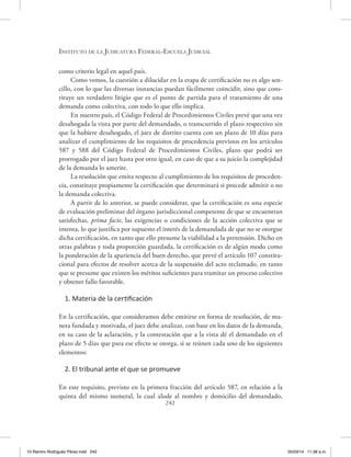 Instituto de la Judicatura Federal-Escuela Judicial
242
como criterio legal en aquel país.
Como vemos, la cuestión a dilucidar en la etapa de certificación no es algo sen-
cillo, con lo que las diversas instancias puedan fácilmente coincidir, sino que cons-
tituye un verdadero litigio que es el punto de partida para el tratamiento de una
demanda como colectiva, con todo lo que ello implica.
En nuestro país, el Código Federal de Procedimientos Civiles prevé que una vez
desahogada la vista por parte del demandado, o transcurrido el plazo respectivo sin
que la hubiere desahogado, el juez de distrito cuenta con un plazo de 10 días para
analizar el cumplimiento de los requisitos de procedencia previstos en los artículos
587 y 588 del Código Federal de Procedimientos Civiles, plazo que podrá ser
prorrogado por el juez hasta por otro igual, en caso de que a su juicio la complejidad
de la demanda lo amerite.
La resolución que emita respecto al cumplimiento de los requisitos de proceden-
cia, constituye propiamente la certificación que determinará si procede admitir o no
la demanda colectiva.
A partir de lo anterior, se puede considerar, que la certificación es una especie
de evaluación preliminar del órgano jurisdiccional competente de que se encuentran
satisfechas, prima facie, las exigencias o condiciones de la acción colectiva que se
intenta, lo que justifica por supuesto el interés de la demandada de que no se otorgue
dicha certificación, en tanto que ello presume la viabilidad a la pretensión. Dicho en
otras palabras y toda proporción guardada, la certificación es de algún modo como
la ponderación de la apariencia del buen derecho, que prevé el artículo 107 constitu-
cional para efectos de resolver acerca de la suspensión del acto reclamado, en tanto
que se presume que existen los méritos suficientes para tramitar un proceso colectivo
y obtener fallo favorable.
1. Materia de la certificación
En la certificación, que consideramos debe emitirse en forma de resolución, de ma-
nera fundada y motivada, el juez debe analizar, con base en los datos de la demanda,
en su caso de la aclaración, y la contestación que a la vista dé el demandado en el
plazo de 5 días que para ese efecto se otorga, si se reúnen cada uno de los siguientes
elementos:
2. El tribunal ante el que se promueve
En este requisito, previsto en la primera fracción del artículo 587, en relación a la
quinta del mismo numeral, la cual alude al nombre y domicilio del demandado,
10 Ramiro Rodriguéz Pérez.indd 242 05/03/14 11:38 a.m.
 