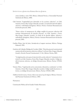 Instituto de la Judicatura Federal-Escuela Judicial
248
ciones Jurídicas, tomo VIII, México, Editorial Porrúa y Universidad Nacional
Autónoma de México, 2006.
Gidi Antonio “Legitimidad para demandar en las acciones colectivas”, en Gidi,
Antonio y Ferrer, Mac-Gregor, Eduardo, (coords.), La tutela de los derechos difusos,
colectivos e individuales homogéneos, México, Porrúa e Instituto Iberoamericano
de derecho procesal, 2003.
“Notas críticas al anteproyecto de código modelo de procesos colectivos del
instituto iberoamericano de derecho procesal”, en Gidi, Antonio y Ferrer,
Mac-Gregor, Eduardo, (coords.), La tutela de los derechos difusos, colectivos e
individuales homogéneos, México, Porrúa e Instituto Iberoamericano de derecho
procesal, 2003.
Gudiño Pelayo, José de Jesús, Introducción al amparo mexicano, México, Noriega
Editorial, 1999.
Gutiérrez de Cabiedes Hidalgo de Caviedes, Pablo, “Derecho procesal constitucional
y protección de los intereses colectivos y difusos” en Ferrer, Mac-Gregor, Eduardo
(coord.), Derecho Procesal Constitucional. 2ª. Ed., México, Porrúa, 2001.
“La legitimación activa para el ejercicio de la acción colectiva” (comentario al ar-
tículo 3), en Gidi, Antonio y Ferrer Mac-Gregor, Eduardo, (coords.), Código mo-
delo de procesos colectivos, un diálogo iberoamericano, México, Porrúa, UNAM,
2008.
Venturi, Elton, “Legitimación activa concurrente, disyuntiva y autónoma”, en Gidi,
Antonio y Ferrer Mac-Gregor, Eduardo, (coords.), Código modelo de procesos co-
lectivos, un diálogo iberoamericano, México, Porrúa, UNAM, 2008.
Zaldívar Lelo de Larrea, Arturo, Hacia una nueva Ley de Amparo, México, Universi-
dad Nacional Autónoma de México, 2002.
Normativas
Constitución Política de los Estados Unidos Mexicanos.
10 Ramiro Rodriguéz Pérez.indd 248 05/03/14 11:38 a.m.
 