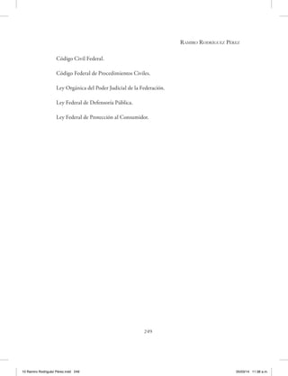 Ramiro Rodríguez Pérez
249
Código Civil Federal.
Código Federal de Procedimientos Civiles.
Ley Orgánica del Poder Judicial de la Federación.
Ley Federal de Defensoría Pública.
Ley Federal de Protección al Consumidor.
10 Ramiro Rodriguéz Pérez.indd 249 05/03/14 11:38 a.m.
 