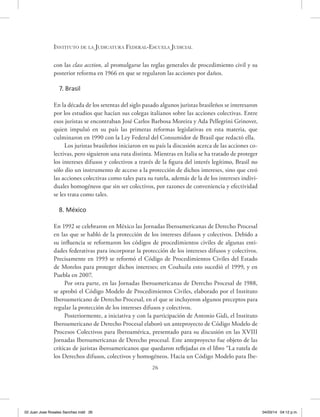26
Instituto de la Judicatura Federal-Escuela Judicial
con las class acction, al promulgarse las reglas generales de procedimiento civil y su
posterior reforma en 1966 en que se regularon las acciones por daños.
7. Brasil
En la década de los setentas del siglo pasado algunos juristas brasileños se interesaron
por los estudios que hacían sus colegas italianos sobre las acciones colectivas. Entre
esos juristas se encontraban José Carlos Barbosa Moreira y Ada Pellegrini Grinover,
quien impulsó en su país las primeras reformas legislativas en esta materia, que
culminaron en 1990 con la Ley Federal del Consumidor de Brasil que redactó ella.
Los juristas brasileños iniciaron en su país la discusión acerca de las acciones co-
lectivas, pero siguieron una ruta distinta. Mientras en Italia se ha tratado de proteger
los intereses difusos y colectivos a través de la figura del interés legítimo, Brasil no
sólo dio un instrumento de acceso a la protección de dichos intereses, sino que creó
las acciones colectivas como tales para su tutela, además de la de los intereses indivi-
duales homogéneos que sin ser colectivos, por razones de conveniencia y efectividad
se les trata como tales.
8. México
En 1992 se celebraron en México las Jornadas Iberoamericanas de Derecho Procesal
en las que se habló de la protección de los intereses difusos y colectivos. Debido a
su influencia se reformaron los códigos de procedimientos civiles de algunas enti-
dades federativas para incorporar la protección de los intereses difusos y colectivos.
Precisamente en 1993 se reformó el Código de Procedimientos Civiles del Estado
de Morelos para proteger dichos intereses; en Coahuila esto sucedió el 1999, y en
Puebla en 2007.
Por otra parte, en las Jornadas Iberoamericanas de Derecho Procesal de 1988,
se aprobó el Código Modelo de Procedimientos Civiles, elaborado por el Instituto
Iberoamericano de Derecho Procesal, en el que se incluyeron algunos preceptos para
regular la protección de los intereses difusos y colectivos.
Posteriormente, a iniciativa y con la participación de Antonio Gidi, el Instituto
Iberoamericano de Derecho Procesal elaboró un anteproyecto de Código Modelo de
Procesos Colectivos para Iberoamérica, presentado para su discusión en las XVIII
Jornadas Iberoamericanas de Derecho procesal. Este anteproyecto fue objeto de las
críticas de juristas iberoamericanos que quedaron reflejadas en el libro “La tutela de
los Derechos difusos, colectivos y homogéneos. Hacia un Código Modelo para Ibe-
02 Juan Jose Rosales Sanchez.indd 26 04/03/14 04:12 p.m.
 