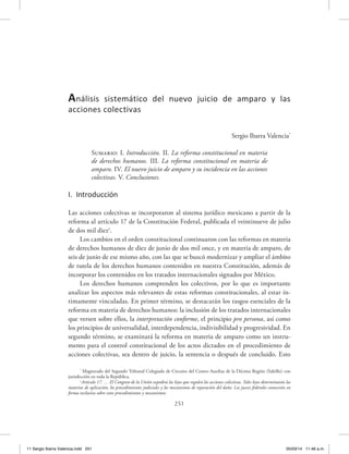 251
Sergio Ibarra Valencia*
Sumario: I. Introducción. II. La reforma constitucional en materia
de derechos humanos. III. La reforma constitucional en materia de
amparo. IV. El nuevo juicio de amparo y su incidencia en las acciones
colectivas. V. Conclusiones.
I. Introducción
Las acciones colectivas se incorporaron al sistema jurídico mexicano a partir de la
reforma al artículo 17 de la Constitución Federal, publicada el veintinueve de julio
de dos mil diez1
.
Los cambios en el orden constitucional continuaron con las reformas en materia
de derechos humanos de diez de junio de dos mil once, y en materia de amparo, de
seis de junio de ese mismo año, con las que se buscó modernizar y ampliar el ámbito
de tutela de los derechos humanos contenidos en nuestra Constitución, además de
incorporar los contenidos en los tratados internacionales signados por México.
Los derechos humanos comprenden los colectivos, por lo que es importante
analizar los aspectos más relevantes de estas reformas constitucionales, al estar ín-
timamente vinculadas. En primer término, se destacarán los rasgos esenciales de la
reforma en materia de derechos humanos: la inclusión de los tratados internacionales
que versen sobre ellos, la interpretación conforme, el principio pro persona, así como
los principios de universalidad, interdependencia, indivisibilidad y progresividad. En
segundo término, se examinará la reforma en materia de amparo como un instru-
mento para el control constitucional de los actos dictados en el procedimiento de
acciones colectivas, sea dentro de juicio, la sentencia o después de concluido. Esto
Análisis sistemático del nuevo juicio de amparo y las
acciones colectivas
*
Magistrado del Segundo Tribunal Colegiado de Circuito del Centro Auxiliar de la Décima Región (Saltillo) con
jurisdicción en toda la República.
1
Artículo 17. … El Congreso de la Unión expedirá las leyes que regulen las acciones colectivas. Tales leyes determinarán las
materias de aplicación, los procedimientos judiciales y los mecanismos de reparación del daño. Los jueces federales conocerán en
forma exclusiva sobre estos procedimientos y mecanismos.
11 Sergio Ibarra Valencia.indd 251 05/03/14 11:46 a.m.
 