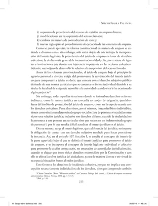 Sergio Ibarra Valencia
255
i) supuestos de procedencia del recurso de revisión en amparo directo;
j) modificaciones en la suspensión del acto reclamado;
k) cambios en materia de contradicción de tesis; y,
l) nuevas reglas para el procedimiento de ejecución de las sentencias de amparo.
Como se puede apreciar, la reforma constitucional en materia de amparo se ex-
tiende a diversos temas, sin embargo, sólo serán objeto de este trabajo, la incorpora-
ción del interés legítimo, la procedencia del juicio de amparo en favor de derechos
colectivos, la declaratoria general de inconstitucionalidad; ello, por tratarse de figu-
ras e instituciones que tienen una injerencia importante en las acciones colectivas.
Además, será objeto de desarrollo lo relativo a la suspensión del acto reclamado.
Antes de las reformas constitucionales, el juicio de amparo bajo el principio de
agravio personal y directo, exigía del promovente la acreditación del interés jurídi-
co para comparecer a juicio, es decir, que contara con el derecho subjetivo público
derivado de una norma particular que se concreta en forma individual dándole a su
titular la facultad de exigencia oponible a la autoridad cuando ésta le ha ocasionado
algún perjuicio12
.
Sin embargo, todas aquellas situaciones donde se lesionaban derechos en forma
indirecta, como la norma jurídica no concedía un poder de exigencia, quedaban
fuera del ámbito de protección del juicio de amparo, como en la especie ocurría con
los derechos colectivos. Pues al ser éstos, por sí mismos, intransferibles e indivisibles,
tienen como titular un determinado grupo social o clase de personas vinculadas entre
sí por una relación jurídica; inclusive son derechos difusos, cuando la titularidad no
le pertenece a una persona en particular sino que recaen en un indeterminado grupo
de personas13
; por lo que resulta difícil acreditar el interés jurídico en el juicio.
De esa manera, surge el interés legítimo, que a diferencia del jurídico, no impone
la obligación de contar con un derecho subjetivo tutelado para hacer procedente
la instancia. Así, en el artículo 107, fracción I, se amplía el concepto de interés de
la parte agraviada bajo el que se definía el interés jurídico para promover el juicio
de amparo, y se incorpora el concepto de interés legítimo individual o colectivo
para promover la acción contra actos, no emanados de autoridades jurisdiccionales,
cuando se alegue que éstos violan derechos reconocidos por la Constitución y con
ello se afecta la esfera jurídica del ciudadano, ya sea de manera directa o en virtud de
su especial situación frente al orden jurídico.
Esto favorece los derechos de incidencia colectiva, porque no implica una con-
cepción necesariamente individualista de los derechos, sino que comprende también
12
Chaim Camacho, Óliver, “El interés jurídico”, en Carranco Zúñiga, Joel (coord.), El juicio de amparo en materia
administrativa, México, Porrúa, 2008, pp. 134-135.
13
Ibíd., p. 138.
11 Sergio Ibarra Valencia.indd 255 05/03/14 11:46 a.m.
 