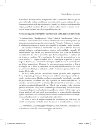 Sergio Ibarra Valencia
257
de apariencia del buen derecho para proveerse sobre la suspensión, al señalar que los
actos reclamados podrán ser objeto de suspensión en los casos y mediante las con-
diciones que determine la ley reglamentaria, para lo cual el órgano jurisdiccional de
amparo, cuando la naturaleza del acto lo permita, deberá realizar un análisis ponde-
rado de la apariencia del buen derecho y del interés social.
IV. El nuevo juicio de amparo y su incidencia en las acciones colectivas
Con la inserción del Libro Quinto del Código Federal de Procedimientos Civiles, se
posibilita la sustanciación de las acciones colectivas en nuestro sistema jurídico, en
las que de manera exclusiva serán competentes los Tribunales Federales, en materias
de relaciones de consumo de bienes o servicios públicos o privados y medio ambiente.
Las acciones colectivas se promoverán ante un juez de Distrito mediante
un juicio ordinario en el que se deberán observar las formalidades esenciales del
procedimiento15
que son las que resultan necesarias para garantizar la defensa
adecuada antes del acto de privación y que, de manera genérica, se traducen en
los siguientes requisitos: 1) La notificación del inicio del procedimiento y sus
consecuencias; 2) La oportunidad de ofrecer y desahogar las pruebas en que se
finque la defensa; 3) La oportunidad de alegar; y 4) El dictado de una resolución
que dirima las cuestiones debatidas. De no respetarse estos requisitos, se dejaría
de cumplir con el fin de la garantía de audiencia establecida en el artículo 14 de
la Constitución Política de los Estados Unidos Mexicanos, que es evitar la inde-
fensión del afectado.
En efecto, dicho precepto constitucional dispone que nadie podrá ser privado
de sus propiedades, posesiones o derechos, sino mediante juicio seguido ante los tri-
bunales previamente establecidos, en el que se cumplan las formalidades esenciales
del procedimiento y conforme a las leyes expedidas con anterioridad al hecho. De
acuerdo, a ese mismo artículo, la sentencia definitiva deberá ser conforme a la letra
o a la interpretación jurídica de la ley, y a falta de ésta, se fundará en los principios
generales de derecho. Esta garantía de exacta aplicación de la ley, está íntimamente
vinculada con la garantía de legalidad consagrada en el artículo 16 de la propia Carta
Magna, acorde al cual nadie puede ser molestado en su persona, familia, domicilio,
papeles o posesiones, sino en virtud de mandamiento escrito de la autoridad compe-
tente, que funde y motive la causal legal del procedimiento.
Por tanto, el juicio de amparo constituye un instrumento útil para ejercer un
control constitucional contra los actos dictados en el procedimiento de acciones
15
Jurisprudencia P./J. 47/95, Semanario Judicial de la Federación y su Gaceta, Novena Época, T. II, diciembre de 1995,
p. 133, materia constitucional, registro IUS 200,234, bajo el rubro: Formalidades esenciales del procedimiento. Son
las que garantizan una adecuada y oportuna defensa previa al acto privativo.
11 Sergio Ibarra Valencia.indd 257 05/03/14 11:46 a.m.
 