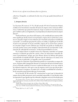 Instituto de la Judicatura Federal-Escuela Judicial
258
colectivas. Enseguida, se analizarán las dos vías en las que puede desenvolverse el
amparo.
1. Amparo directo
Las fracciones III, inciso a), V, VI y IX del artículo 107 de la Constitución Federal,
establecen los lineamientos esenciales del juicio de amparo contra sentencias defini-
tivas y resoluciones que ponen fin al proceso, el que se tramita en una sola instancia;
pero también recibe en la legislación y la jurisprudencia la denominación de amparo
directo16
.
Tradicionalmente, para efectos del amparo, se ha considerado por sentencia defi-
nitiva aquélla que decide el juicio en lo principal y respecto de la cual las leyes comu-
nes no concedan ningún recurso ordinario por virtud del cual pueda ser modificada
o revocada17
. La resolución que pone fin a juicio, en cambio, es aquélla que sin decidir
el juicio en lo principal, lo da por concluido, respecto de la cual las leyes comunes
no concedan ningún recurso ordinario por virtud del cual pueda ser modificada o
revocada; pueden citarse como ejemplos: el desechamiento de una demanda18
, la de-
claración de caducidad de la instancia19
, la falta de personalidad en el actor.
En el amparo directo se pueden invocar las violaciones cometidas en la propia
sentencia o resolución que pone fin a juicio, o bien, las infracciones cometidas du-
rante el procedimiento, siempre que estas últimas afecten las defensas del quejoso
trascendiendo al resultado del fallo. Al primer tipo de violaciones se le conoce en la
doctrina como in judicando, y al segundo, como in procedendo20
.
Para que las violaciones al procedimiento puedan ser examinadas en amparo di-
recto, el quejoso debe impugnarlas durante la tramitación del juicio de donde derive
el acto reclamado, mediante el recurso o medio de defensa que, en su caso, señale la
ley ordinaria respectiva, salvo que se trate de amparos contra actos que afecten dere-
chos de menores o incapaces, al estado civil, o al orden o estabilidad de la familia, y
los de naturaleza penal promovidos por el sentenciado.
En la fracción XI del artículo 107 constitucional se prevé que la demanda de
amparo directo debe presentarse ante la autoridad responsable, la cual decidirá sobre
la suspensión; lo que significa que los tribunales colegiados carecen de facultades para
16
Fix Zamudio, Héctor y Fix Fierro, Héctor, comentario al artículo 107 constitucional, Constitución Política de los
Estados Unidos Mexicanos comentada y concordada, 20ª ed., México, Porrúa-UNAM, Instituto de Investigaciones Jurídicas,
2009, T. IV, p. 306.
17
Burgoa, Ignacio, El juicio de amparo, 36a. ed., México, Porrúa, 2000, p. 684.
18
Tesis 2a./J. 87/98, Semanario Judicial de la Federación y su Gaceta, Novena Época, t. IX, enero de 1999, p. 56.
19
Tesis: 2a./J. 139/2002, Semanario Judicial de la Federación y su Gaceta, Novena Época, t. XVI, diciembre de 2002,
p. 236.
20
Burgoa, Ignacio, op. cit., nota 17, p. 686.
11 Sergio Ibarra Valencia.indd 258 05/03/14 11:46 a.m.
 