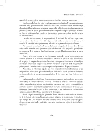 Sergio Ibarra Valencia
259
concederla u otorgarla, a menos que conozcan de ella a través de un recurso.
Conforme a la fracción I, del propio precepto constitucional, tratándose de actos
o resoluciones provenientes de tribunales judiciales, administrativos o del trabajo,
el quejoso deberá aducir ser titular de un derecho subjetivo que se afecte de manera
personal y directa; por lo que solamente estarán legitimados para promover el ampa-
ro directo, quienes sufran esa afectación, es decir, quienes acrediten la existencia de
su interés jurídico.
Las reformas en materia de amparo de seis de junio de dos mil once, que entra-
ron en vigor a los ciento veinte días siguientes, introducen una nueva técnica en el
estudio de las violaciones procesales y, además, incorporan el amparo adhesivo.
Por mandato constitucional, ahora el tribunal colegiado de circuito debe decidir
sobre todas las violaciones procesales que se le hicieren valer y aquellas que advierta
en suplencia de la queja, y fijar los términos en que deberá pronunciarse la nueva
resolución.
Esto es relevante, porque si las violaciones procesales no se plantearon en un
amparo anterior, ni el tribunal colegiado las advirtió de oficio en caso de suplencia
de la queja, ya no podrán ser invocadas como concepto de violación ni serán objeto
de estudio oficioso en un juicio de amparo posterior; lo que sin duda magnifica los
principios de concentración, economía procesal y celeridad del procedimiento.
A partir de las reformas, la parte que haya obtenido resolución favorable y la que
tenga interés jurídico en que subsista el acto reclamado, podrá presentar el amparo
en forma adhesiva al que promueva cualquiera de las partes que intervinieron en el
juicio.
La figura de la preclusión de violaciones procesales no reclamadas en una primer
demanda y el amparo adhesivo, conduce a resolver en una sola sentencia todos las
infracciones al procedimiento que invoquen las partes, para evitar la promoción de
amparos sucesivos en demérito de la pronta y expedita administración de justicia, así
como que, en su oportunidad, se dicte una sentencia que aborde todas las cuestiones
relacionadas con el fondo de la controversia de origen.
Todas las previsiones legales apuntadas deben ser tomadas en cuenta al momen-
to de reclamar, a través del juicio de amparo directo, las sentencias o resoluciones
que pongan fin a los procesos iniciados con motivo de las acciones colectivas; pues,
al provenir de autoridades judiciales, esos actos también son objeto de control cons-
titucional.
11 Sergio Ibarra Valencia.indd 259 05/03/14 11:46 a.m.
 